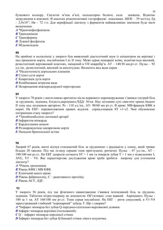 бузкового кольору. Скелетні м’язи в’ялі, пальпаторно болючі, сила знижена. Відмічає
затруднення в ковтанні. В аналізах різкопозитивні гострофазові показники. ШОЕ – 39 мл/год, Ер
– 2,9х1012
, Нв – 72 г/л. Для верифікації діагнозу з ферментів найважливіше значення буде мати
визначення:
A *Креатинфосфокінази
B Трансамінази
C Трансферину
D Лужної фосфатази
E Мідьоксидази
88
На прийомі в поліклініці у хворого був виявлений діастолічний шум із епіцентром на верхівці і
над проекцією аорти, послаблення І ат ІІ тону. Межі серця поширені вліво, відмічається високий,
резистентний верхівковий поштовх, зміщений в VІІ міжребір’я. АТ – 140/30 мм.рт.ст. Пульс – 92
уд./хв., резистентний, високий за амплітудою. Визначіть вид вади серця.
A *Недостатність аортальних клапанів
B Стеноз устя аорти
C Коарктація дуги аорти
D Комбінована мітрална вада
E Незарощення міжпередсердної перегородки
89
У хворого 70 років з миготливою аритмією після нервового перенапруження з’явився гострий біль
за грудиною, задишка, блідість,акроціаноз,ЧДД- 36/хв. Над легенями сухі свистячі хрипи.Акцент
ІІ тону над легеневою артерією. Рs - 110 уд./хв., АТ- 90/60 мм рт.ст. В крові: МВ-фракція КФК в
нормі. На ЕКГ- перевантаження правих відділів серця,елевація ST v1-v2. Чим обумовлене
погіршення стану хворого?
A *Тромбоемболією легеневої артерії
B Інфарктом міокарда
C Кардіогенним шоком
D Розшаровуючою аневризмою аорти
E Нападом бронхіальної астми
90
Хворий 67 років, вночі відчув стискаючий біль за грудниною з ірадіацією у спину, який триває
більше 20 хвилин. Під час огляду серцеві тони приглушені, ритмічні. Пульс – 67 уд./хв., АТ –
190/100 мм рт.ст. На ЕКГ депресія сегмента ST > 1 мм та інверсія зубця Т > 1 мм у відведеннях І,
AVL, V5 – V6. Яке першочергове дослідження крові треба зробити хворому для уточнення
діагнозу?
A *Рівень тропонинів.
B Рівень КФК і МВ КФК.
C Клінічний аналіз крові.
D Рівень фібриногену, С – реактивного протеїну.
E Рівень АСТ, ЛДГ.
91
У хворого 56 років, під час фізичного навантаження з’явився інтенсивний біль за грудною,
задишка. Таблетки нітрогліцерину не допомогли. Об’єктивно: стан важкий. Акроціаноз. Пульс -
100 за 1 хв. АТ 160/100 мм рт.ст. Тони серця послаблені. На ЕКГ – ритм синусовий, в V1-V4
зареєстрований глибокий “коронарний” зубець Т. Що з хворим?
A *Інфаркт міокарда без зубця Q передньо-септально-верхівкової ділянки.
B Інфаркт міокарда верхівки (ізольований).
C Q – інфаркт міокарда передньої стінки.
D Інфаркт міокарда без зубця Q бокової стінки лівого шлуночка.
30
 
