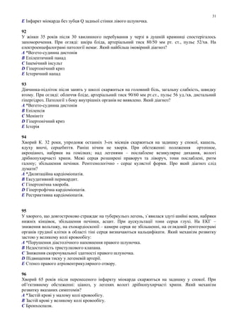 E Інфаркт міокарда без зубця Q задньої стінки лівого шлуночка.
92
У жінки 35 років після 30 хвилинного перебування у черзі в душній крамниці спостерігалось
запоморочення. При огляді: шкіра бліда, артеріальний тиск 80/50 мм рт. ст., пульс 52/хв. На
електроенцефалограмі патології немає. Який найбільш імовірний діагноз?
A *Вегето-судинна дистонія
B Епілептичний панад
C Ішемічний інсульт
D Гіпертонічний криз
E Істеричний напад
93
Дівчинка-підліток після занять у школі скаржиться на головний біль, загальну слабкість, швидку
втому. При огляді: обличчя бліде, артеріальний тиск 90/60 мм рт.ст., пульс 56 уд./хв, дистальний
гіпергідроз. Патології з боку внутрішніх органів не виявлено. Який діагноз?
A *Вегето-судинна дистонія
B Епілепсія
C Менінгіт
D Гіпертонічний криз
E Істерія
94
Хворий К. 32 роки, упродовж останніх 3-ох місяців скаржиться на задишку у спокої, кашель,
ядуху вночі, серцебиття. Раніш нічим не хворів. При обстеженні: положення ортопное,
акроціаноз, набряки на гомілках; над легенями – послаблене везикулярне дихання, вологі
дрібнопухирчасті хрипи. Межі серця розширені праворуч та ліворуч, тони послаблені, ритм
галопу; збільшення печінки. Рентгенологічно - серце кулястої форми. Про який діагноз слід
думати?
A *Дилятаційна кардіоміопатія.
B Ексудативний перикардит.
C Гіпертонічна хвороба.
D Гіпертрофічна кардіоміопатія.
E Рестриктивна кардіоміопатія.
95
У хворого, що довгостроково страждає на туберкульоз легень, з`явилася здуті шийні вени, набряки
нижніх кінцівок, збільшення печінки, асцит. При аускультації тони серця глухі. На ЕКГ –
зниження вольтажу, на ехокардіоскопії – камери серця не збільшенні, на оглядовій рентгенограмі
органів грудної клітки в області тіні серця визначаються кальцифікати. Який механізм розвитку
застою у великому колі кровообігу:
A *Порушення діастолічного наповнення правого шлуночка.
B Недостатність тристулкового клапана.
C Зниження скорочувальної здатності правого шлуночка.
D Підвищення тиску у легеневій артерії.
E Стеноз правого атріовентрикулярного отвору.
96
Хворий 65 років після перенесеного інфаркту міокарда скаржиться на задишку у спокої. При
об’єктивному обстеженні: ціаноз, у легенях вологі дрібнопухирчасті хрипи. Який механізм
розвитку вказаних симптомів?
A *Застій крові у малому колі кровообігу.
B Застій крові у великому колі кровообігу.
C Бронхоспазм.
31
 