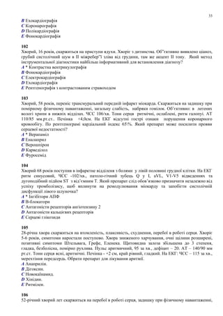 B Ехокардіографія
C Коронарографія
D Полікардіографія
E Фонокардіографія
102
Хворий, 16 років, скаржиться на приступи ядухи. Хворіє з дитинства. Об”єктивно виявлено ціаноз,
грубий систолічний шум в ІІ міжребер”ї зліва від грудини, там же акцент ІІ тону. Який метод
інструментальної діагностики найбільш інформативний для встановлення діагнозу?
A * Контрастна вентрикулографія
B Фонокардіографія
C Електрокардіографія
D Ехокардіографія
E Рентгенографія з контрастованим стравоходом
103
Хворий, 58 років, переніс трансмуральний передній інфаркт міокарда. Скаржиться на задишку при
помірному фізичному навантаженні, загальну слабість, набряки гомілок. Об’єктивно: в легенях
вологі хрипи в нижніх відділах. ЧСС 106/хв. Тони серця ритмічні, ослаблені, ритм галопуі. АТ
110/85 мм.рт.ст.. Печінка +4,0см. На ЕКГ відсутні гострі ознаки порушення коронарного
кровообігу. По рентгенограмі кардіальний індекс 65%. Який препарат може посилити прояви
серцевої недостатності?
A * Верапаміл
B Еналаприл
C Верошпірон
D Карведілол
E Фуросемід
104
Хворий 68 років поступив в інфарктне відділеня з болями у лівій половині грудної клітки. На ЕКГ
ритм синусовий, ЧСС -102/хв., патоло-гічний зубець Q у I, aVL, V1-V5 відведеннях та
дугоподібний підйом ST з від’ємним T. Який препарат слід обов’язково призначити незалежно від
успіху тромболізису, щоб вплинути на ремодулювання міокарду та запобігти систолічній
дисфункції лівого шлуночка?
A * Інгібітори АПФ
B В-блокатори
C Антагоністи рецепторів ангіотензину 2
D Антагоністи кальцієвих рецепторів
E Серцеві глікозиди
105
28-річна хвора скаржиться на втомленість, плаксивість, схуднення, перебої в роботі серця. Хворіє
5-6 років, симптоми наростали поступово. Хвора зниженого харчування, очні щілини розширені,
позитивні симптоми Штельвага, Грефе, Еленека. Щитовидна залоза збільшена до 3 степеня,
гладка, безболісна, помірно рухлива. Пульс аритмичний, 95 за хв., дефіцит – 20. АТ – 140/90 мм
рт.ст. Тони серця ясні, аритмічні. Печінка - +2 см, край рівний, гладкий. На ЕКГ: ЧСС – 115 за хв.,
мерехтіння передсердь. Обрати препарат для лікування аритмії.
A Анаприлін.
B Дігоксин.
C Новокаїнамид.
D Хінідин.
E Ритмілен.
106
52-річний хворий лет скаржиться на перебої в роботі серця, задишку при фізичному навантаженні,
33
 