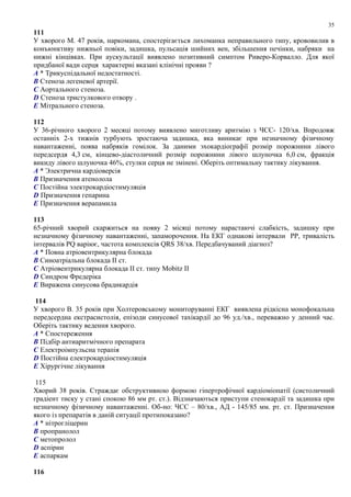 111
У хворого М. 47 років, наркомана, спостерігається лихоманка неправильного типу, крововилив в
конъюнктиву нижньої повіки, задишка, пульсація шийних вен, збільшення печінки, набряки на
нижні кінцівках. При аускультації виявлено позитивний симптом Риверо-Корвалло. Для якої
придбаної вади серця характерні вказані клінічні прояви ?
A * Трикуспідальної недостатності.
B Стеноза легеневої артерії.
C Аортального стеноза.
D Стеноза тристулкового отвору .
E Мітрального стеноза.
112
У 36-річного хворого 2 месяці потому виявлено миготливу аритмію з ЧСС- 120/хв. Впродовж
останніх 2-х тижнів турбують зростаюча задишка, яка виникає при незначному фізичному
навантаженні, поява набряків гомілок. За даними эхокардіографії розмір порожнини лівого
передсердя 4,3 см, кінцево-діастоличний розмір порожнини лівого шлуночка 6,0 см, фракція
викиду лівого шлуночка 46%, стулки серця не змінені. Оберіть оптимальну тактику лікування.
A * Электрична кардіоверсія
B Призначення атенолола
C Постійна электрокардіостимуляція
D Призначення гепарина
E Призначення верапамила
113
65-річний хворий скаржиться на появу 2 місяці потому нарастаючі слабкість, задишку при
незначному фізичному навантаженні, запаморочення. На ЕКГ однакові інтервали PP, тривалість
інтервалів PQ варіює, частота комплексів QRS 38/хв. Передбачуваний діагноз?
A * Повна атріовентрикулярна блокада
B Синоатріальна блокада II ст.
C Атріовентрикулярна блокада II ст. типу Mobitz II
D Синдром Фредеріка
E Виражена синусова брадикардія
114
У хворого В. 35 років при Холтеровському мониторуванні ЕКГ виявлена рідкісна монофокальна
передсердна екстрасистолія, епізоди синусової тахікардії до 96 уд./хв., переважно у денний час.
Оберіть тактику ведення хворого.
A * Спостереження
B Підбір антиаритмічного препарата
C Електроімпульсна терапія
D Постійна електрокардіостимуляція
E Хірургічне лікування
115
Хворий 38 років. Страждає обструктивною формою гіпертрофічної кардіоміопатії (систоличний
градіент тиску у стані спокою 86 мм рт. ст.). Відзначаються приступи стенокардії та задишка при
незначному фізичному навантаженні. Об-но: ЧСС – 80/хв., АД - 145/85 мм. рт. ст. Призначення
якого із препаратів в даній ситуації протипоказано?
A * нітрогліцерин
B пропранолол
C метопролол
D аспірин
E аспаркам
116
35
 