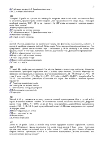 D Стабільна стенокардія ІІ функіонального класу
E ВСД за кардіальним типом
121
У хворого 52 років, що страждає на стенокардію на протязі двох тижнів почастішали напади болю
за грудниною, зросла потреба у нітрогліцерині. Стан середньої важкості. Шкіра бліда. Тони серця
ослаблені, ритмічні. ЧСС - 84 уд. на 1 хвилину. На ЕКГ ознак вогнищевого ураження міокарду
немає. Ваш діагноз?
A *Прогресуюча стенокардія
B Стенокардія, що вперше виникла
C Стабільна стенокардія ІІ функціонального класу
D Варіантна стенокардія
E Гострий інфаркт міокарда
122
Хворий 17 років, скаржиться на інспіраторну задуху при фізичному навантаженні, слабкість. У
анамнезі часті бронхолегеневі інфекції. Об-но: шкіра бліда, посилений верхівковий поштовх. При
аускультації: грубий пансистолічний шум з епіцентром у ІІІ-IV межребір’ї по лівому краю
грудини, акцент ІІ тону над а.pulmonalis; поява ІІІ додаткового тону. Діагностичні припущення?
A *Дефект міжшлункової перетинки
B Недостатність мітрального клапану
C Стеноз мітрального отвору
D Недостатність аортальних клапанів
E Стеноз устя аорти
123
У хворої 44-х років протягом останніх 2-х місяців з'явилася задишка при помірному фізичному
навантаженні, прискорене серцебиття, біль у ділянці серця ниючого, давлячого характеру без
іррадіації, який провокується незначним фізичним навантаженням. АТ – 90/60 мм рт.ст., ЧСС - 88
уд/хв. У крові – ер. -3,2х1012
/л, Hb - 90 г/л, КП - 0,87, лейк. - 6,8х109
/л. На ЕКГ – інверсія зубця Т в
V1-V3. Рентгенологічне: рівномірне збільшення тіні серця. Яка найбільш імовірна причина
кардіалгій?
A * Анемічна міокардіодистрофія
B Стенокардія, що вперше вникла
C Тиреотоксична міокардиодистрофія
D Нейроциркуляторна дистонія
E Ендокардит
124
Хворий К.,68 р., скаржиться на появу задишки в спокої, кровохаркання, біль у грудній клітці
справа. В анамнезі наявний геморой. Об’єктивно стан важкий, положення напівсидяче. Дифузний
ціаноз. Пульс - 112/хв.. АТ- 105/65 мм рт. ст. Тони серця ослаблені. Акцент ІІ тону над легеневою
артерією.ЕКГ - Q III - S I. В крові: протромбіновий індекс 140. Про яке захворювання слід думати?
A *Інфаркт легені
B Приступ бронхіальної астми
C Приступ серцевої астми
D Пневмоторакс
E Крупозна пневмонія
125
Хвора М. 36 років Декілька місяців тому почали турбувати постійне серцебиття, задишка,
перебої. Об’єктивно: тремор витягнутих рук, шкіра темна, волога. З боку серця – миготлива
аритмія, тони звучні, систолічний шуи в роботі серця, АТ 150/60 мм рт.ст. Печінка збільшена,
набряки гомілок. Щитовидна залоза ІІ ст. еластичної консисиетнції, рухома, безболюча. Яка
патологія серця у даному випадку?
37
 