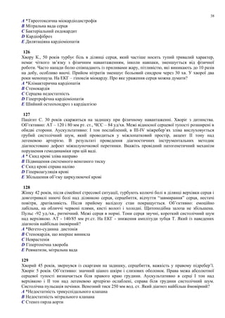 A *Тиреотоксична міокардіодистрофія
B Мітральна вада серця
C Бактеріальний ендокардит
D Кардіофіброз
E Дилятаціяна кардіоміопатія
126
Хвору К., 50 років турбує біль в ділянці серця, який частіше носить тупий тривалий характер,
немає чіткого зв’язку з фізичним навантаженням, інколи навпаки, зменшується від фізичної
роботи. Часто напади болю співпадають із приливами жару, пітливістю, які виникають до 10 разів
на добу, особливо вночі. Прийом нітратів зменшує больовий синдром через 30 хв. У хворої два
роки менопауза. На ЕКГ – гіпоксія міокарду. Про яке ураження серця можна думати?
A *Клімактерична кардіопатія
B Стенокардія
C Серцева недостатність
D Гіпертрофічна кардіоміопатія
E Шийний остеохондроз з кардіалгією
127
Пацієнт С. 30 років скаржиться на задишку при фізичному навантаженні. Хворіє з дитинства.
Об’єктивно: АТ – 120 і 80 мм рт. ст., ЧСС – 84 уд/хв. Межі відносної серцевої тупості розширені в
обидві сторони. Аускультативно: І тон послаблений, в ІІІ-ІV міжребер’ях зліва вислуховується
грубий систолічний шум, який проводиться у міжлопатковий простір, акцент ІІ тону над
легеневою артерією. В результаті проведення діагностичних інструментальних методик
діагностовано дефект міжшлуночкової перетинки. Вкажіть провідний патогенетичний механізм
порушення гемодинаміки при цій ваді.
A * Скид крові зліва направо
B Підвищення системного венозного тиску
C Скид крові справа наліво
D Гіперкоагуляція крові
E Збільшення об’єму циркулюючої крові
128
Жінку 42 років, після сімейної стресової ситуації, турбують колючі болі в ділянці верхівки серця і
довготривалі ниючі болі над ділянкою серця, серцебиття, відчуття “завмирання” серця, нестачі
повітря, дратівливість. Після прийому валідолу стан покращується. Об’єктивно: емоційно
лабільна, на обличчі червоні плями, кисті вологі і холодні. Щитоподібна залоза не збільшена.
Пульс -92 уд./хв., ритмічний. Межі серця в нормі. Тони серця звучні, короткий систолічний шум
над верхівкою. АТ - 140/85 мм рт.ст. На ЕКГ - зниження амплітуди зубця Т. Який із наведених
діагнозів найбільш імовірний?
A *Вегето-судинна дистонія
B Стенокардія, що вперше виникла
C Неврастенія
D Гіпертонічна хвороба
E Ревматизм, мітральна вада
129
Хворий 45 років, звернувся із скаргами на задишку, серцебиття, важкість у правому підребер’ї.
Хворіє 5 років. Об’єктивно: значний ціаноз шкіри і слизових оболонок. Права межа абсолютної
серцевої тупості визначається біля правого краю грудини. Аускультативно в серці І тон над
верхівкою і ІІ тон над легеневою артерією ослаблені, справа біля грудини систолічний шум.
Систолічна пульсація печінки. Венозний тиск 250 мм вод. ст. Який діагноз найбільш ймовірний?
A *Недостатність трикуспідального клапана
B Недостатність мітрального клапана
C Стеноз гирла аорти
38
 
