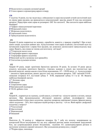 D Недостатність клапанів легеневої артерії
E Стеноз правого атріовентрикулярного отвору
130
У підлітка 16 років, під час медогляду у військкоматі в серці вислуханий гучний систолічний шум
по лівому краю грудини, що проводиться в міжлопатковий простір, акцент ІІ тону над легеневою
артерією. Перкуторно межі серця не розширені. ЕКГ без патології. Яка патологія серця найбільш
ймовірна?
A *Дефект міжшлуночкової перетинки
B Мітральний стеноз
C Мітральна недостатність
D Аортальний стеноз
E Трикуспідальна недостатність
131
Хворий 18 років скаржиться на задишку, серцебиття, важкість у правому підребер’ї. При огляді:
ціаноз шкіри, пульсація шийних вен. Аускультативно тони серця ослаблені, систолічний шум під
мечовидним відростком і справа біля грудини, що дозволило діагностувати трикуспідальну ваду
серця. Вкажіть, яка ознака не типова для патогенезу цієї вади?
A *Гіпертензія малого кола
B Гіпертрофія правого передсердя
C Гіпертрофія правого шлуночка
D Венозний застій у великому колі кровообігу
E Систолічна пульсація печінки
132
Хворий 69 років, хворіє хронічним бронхітом протягом 30 років. За останні 10 років зросла
кількість загострень хронічного бронхіту, з’явилась задишка в спокої, яка посилюється при
фізичній нагрузці, напади кашлю стали більш агресивними, АТ - 150/90 мм рт. ст. Аускультативно
– діяльність серця ритмічна, акцент другого тону над легеневою артерією. ЕКГ: високий Р ІІ-ІІІ ,
зниження інтервала S-Т, від’ємний зубець Т ІІ-ІІІ, виражений зубець S І та Q ІІІ. Вкажіть
найбільш ймовірний діагноз.
A * Легеневе серце
B Міокардит
C Гіпертонічне серце
D Бактеріальний ендокардит
E ТЕЛА дрібних гілок
133
Хворий К., скаржиться на задишку, сухий кашель, в нічний час - відчуття хрипів в легенях, напади
ортопное. При функціональному обстеженні виявлено рубцеві післяінфарктні зміни
передньобокової стінки лівого шлуночка, хронічну аневризму верхівкової ділянки, фракція викиду
лівого шлуночка – 36%, його передньо-задній розмір в діастолу – 6,4 см. Який варіант дисфункції
шлуночка у хворого?
A *Систолічний
B Діастолічний
C Невизначений
D Змішаний
134
Пацієнтка Д., 74 років,p p інфарктом міокарда. На 7 добу від початку захворювання на
контрольній Після натужування під час акту дефекації раптово виник інтенсивний загрудинний
біль, що супроводжувався різким зблідненням, падінням АТ, ідіовентрикулярним ритмом із
наступною зупинкою серцевої діяльності. Яке ускладнення розвинулось у хворої?
A *Розрив серця, тампонада
39
 