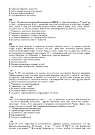 B Первинна фібриляція шлуночків
C Гостра лівошлуночкова недостатність
D Істинний кардіогенний шок
E Електро-механічна дисоціація
135
У хворої 48 років діагностована набута вада серця, СН ІІ Б ст., діастолічний варіант. У даний час
діяльність серця ритмічна, І тон – хлопаючий, протодіастолічний шум в четвертому міжребер’ї
зліва, акцент ІІ тону над легеневою артерією. Вологі хрипи в нижніх долях легень, печінка
збільшена на 4 см, набряки на ногах. Яка можлива причина розвитку діастолічної дисфункції.
A *Порушення наповнення лівого шлуночка
B Порушення наповнення лівого передсердя
C Порушення наповнення правого передсердя
D Збільшення хвилинного об’єму крові лівого шлуночка
E Збільшення наповнення правого шлуночка
136
Хворий 45 років, звернувся із скаргами на задишку, серцебиття, важкість у правому підребер’ї.
Хворіє 5 років. Об’єктивно: пульсація вен шиї. Права межа абсолютної серцевої тупості
визначається біля правого краю грудини. Аускультативно в серці І тон над верхівкою і ІІ тон над
легеневою артерією ослаблені, над нижньою 1/3 грудини систолічний шум. Систолічна пульсація
печінки. Венозний тиск 150 мм вод. ст. Який діагноз найбільш ймовірний?
A *Недостатність трикуспідального клапана
B Недостатність мітрального клапана
C Стеноз гирла аорти
D Недостатність клапанів легеневої артерії
E Стеноз правого атріовентрикулярного отвору
137
Хвора А., 18 років, скаржиться на задишку при фізичному навантаженні. Вроджена вада серця:
дефект міжпередсердної перетинки діагностовано в ранньому дитинстві. В анамнезі – часті гострі
респіраторні захворювання. В динаміці спостереження за хворою лікар відмітив, що значно
зменшилась інтенсивність систолічного шуму в II-ІІІ міжребер’ях зліва біля краю грудини. Про що
свідчить зменшення інтенсивності систолічного шуму?
A *Наростання легеневої гіпертензії
B Покращення стану хворої
C Збільшення лівого шлуночка
D Збільшення правого шлуночка
E Самостійне закриття дефекту міжпередсердної перетинки
138
При огляді юнака 16 років виявлено: пульс – 72 за 1 хв., ритмічний, задовільних властивостей. АТ
– 110/70 мм рт.ст.При аускультації – грубий систолічний шум, який займає всю систолу і
зливається з І тоном, ІІ тон над легеневою артерією незначно підсилений. Розміри і форма серця
на рентгенограмі не змінені. Яка з перерахованих вад серця найбільш ймовірна?
A *Дефект міжшлуночкової перетинки
B Дефект міжпередсердної перетинки
C Недостатність мітрального клапана
D Стеноз устя аорти
E Стеноз легеневої артерії
139
Хвора 59 років, скаржиться на головокружіння, виражену задишку, загрудинний біль при
фізичних навантаженнях. Об’єктивно: Пульс - 70 уд./хв. АТ 110/90 мм рт.ст. Верхівковий
поштовх резистентний. У ІІ міжребер’ї праворуч від грудини – грубий систолічний шум, який
40
 