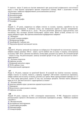 У пацієнта віком 15 років на підставі виявленого при аускультації інтервального систолічного
шуму в точці Боткіна запідозрили пролапс мітрального клапана. Який з додаткових методів
діагностики є найбільш інформативним для встановлення діагнозу?
A *Ехокардіоскопія
B Фонокардіографія
C Рентгенографія
D Електрокардіографія
E Реографія
145
Хворий С., 47 років, скаржиться на набряк гомілок та ступнів, задишку, серцебиття під час
фізичного навантаження. З анамнезу слідує, що напередодні переніс застудне захворювання.
Об’єктивно: АТ – 100/60 мм рт.ст., пульс – 90 уд/хв, ритмічний. Діяльність серця ритмічна, тони
послаблені. Над легенями дихання везикулярне, хрипів немає. Живіт м’який, печінка на 4 см
нижче реберного краю. Яка причина виникнення периферичних набряків?
A * Міокардит
B Гострий гломерулонефрит.
C Міокардиодистрофія.
D Тромбофлебіт глибоких вен.
E Порушення функції щитовидної залози.
146
Хворий К., 60 років, тривалий час страждає на туберкульоз. В теперішній час посилилась задишка,
набряки нижніх кінцівок. Об-но: ціаноз; здуття шийних вен на вдиху та видиху; епігастральна
пульсація. ЧДР- 28/хв. Дихання послаблене, везикулярне, розсіяні сухі хрипи. На легеневій артерії
– акцент ІІ тону. На рентгенограмі: діаметр легеневої артерії 18 мм. Для якої патології ці зміни є
характерними?
A * Легенева гіпертензія
B Емфізема легенів.
C Вторинний аміолоїдлз нирок
D ТЕЛА дрібних гілок.
E Констриктивний перикардит
147
Хвора З., 50 років, страждає на хронічний бронхіт. В останній час відмічає посилену задишку,
набряк гомілок та ступнів, тяжкість у правому підребер’ї. Об’єктивно: відмічається акроціаноз,
набряк шийних вен на вдиху та видиху, розсіяні сухі хрипи. Межі серця розширені праворуч на 1,5
см. Тони серця приглушені, акцент ІІ тону над легеневою артерією. Печінка нижче реберного
краю на 4 см. Для якої патології є характерними ці ознаки?
A * Легеневе серце.
B Ішемічна хвороба серця з розвитком серцевої недостатності.
C Перикардит
D Недостатність тристулкового клапану.
E Емфізема легенів.
148
Хворий 48 років, страждає на ІХС: стенокардію навантаження, П ФК. Лікарською комісією
рекомендовано провести обстеження для визначення коронарного резерву. Найбільш надійним
способом є:
A * Велоергометрія;
B Холтеровське моніторування.
C Тетраполярна реографія;
D Коронарографія;
E Ехокардіографія
42
 