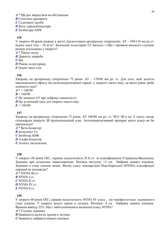 A * Ще раз звернутися на обстеження
B Сечогінні препарати
C Седативніі засоби
D Бета- адреноблокатори
E Інгібитори АПФ
155
У хворого 60 рокiв вперше в житті діагностовано артеріальну гіпертензію. АТ - 180/110 мм рт.ст.
Індекс маси тіла – 30 кг/м2
. Загальний холестерин 5,5 ммлоль/ л Що є проявом високого ступеню
ризику ускладнень у хворого?
A * Рівень тиску
B Давність хвороби
C Вік
D Рівень холестерину
E Індекс маси тіла
156
Хворому на артеріальну гіпертензію 75 рокiв. АТ – 170/80 мм рт. ст. Для того, щоб досягти
максимального ефекту від антигипертензивної терапії у хворого такого віку, до якого рівня треба
понизити тиск?
A * < 140/90
B < 160/90
C Не знижати АТ при доброму самопочутті
D Це за низький тиск для хворого такого віку
E < 150/90
157
Хворому на артеріальну гіпертензію 75 рокiв. АТ 180/80 мм рт. ст. ЧСС 90 в хв. У нього також
стенокардія напруги, Ш функціональний клас. Антигипертензивний препарат якого класу ви би
призначили?
A * Вета-блокатор
B антагоніст Са
C Інгібітор АПФ
D Альфа-блокатор
E Агоніст імідозалона
158
У хворого 60 років ІХС; серцева недостатність П Б ст. за класификацією Стражеска-Василенка.
Задишка при незначних навантаженнях. Печінка виступає +2 см. Набряки нижніх кінцівок.
Задишки в стані спокою немає. Якому класу міжнародної Нью-йоркської (NYHA) класифікації
серцевої це відповідає?
A * NYHA Ш ст.
B NYHA І ст.
C NYHA П ст.
D NYHA ІУ ст.
E NYHA 0 ст.
159
У хворого 60 років ІХС; серцева недостатність NYHA ІУ класу , що маніфестується задишкою в
стані спокою. У хворого вологі хрипи в легенях. Печінка+ 4 см . Набряки нижніх кінцівок.
Фракція викиду 25%. Що є найголовнішим в визначені класу NYHA?
A * Ступінь задишки
B Наявнність вологих хрипів в легенях
C Наявність набрякгв нижніх кінцівок
44
 