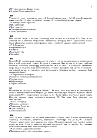 D Ступінь зниження фракціі викиду
E Ступінь збільшення печінки
160
У хворого 54 років стенокардія напруги П функциіонального класу. На ЕКГ повна блокада лівої
ніжки пучка Гіса. Який тест є найбільш точним в обєктивізації ішемії у цього хворого?
A * Радіонуклідний стрес-тест
B ЕКГ стрес-тест
C Ехо стрес-тест
D Холтеровське моніторування
E Тест з ергоновіном
161
При раптовій смерті за межами стациіонару шанс вижити не перевищує 10%. Тому велике
значення має її первинна профілактика. Призначення препарату якого з приведенних классів
більш ефективне в зниженні ризику раптовоі смерті у хворого з серцевою недостатністю?
A * В-блокатори
B Серцеві глікозиди
C Нітрати
D Антагоністи Са
E Сичогінні
162
Хворий К., 24 роки викликав лікаря додому в зв’язку з тим, що виникла виражена нападоподібна
біль в лівій поперековій ділянці. В анамнезі ревматизм. Вже місяць як відчуває слабкість,
пітливість, підвищену температуру, по-декуди вона сягає до 39-40о
С з лихоманкою. Об’єктивно:
шкіра бліда з помірним жовтушним відтінком, є “синці”, тахікардія, над аортою систолічний і
діастолічний шуми, які змінюють свою інтенсивність. Збільшена печінка і селезінка. Який
попередній діагноз?
A * Інфекційний ендокардит.
B Лівобічна нижньодольова пневмонія.
C Абсцес нирки
D інфаркт нирки.
E інфаркт селезінки
163
На прийом до кардіолога звернувся хворий С., 48 років, який знаходиться на диспансерному
обліку з приводу гіпертонічної хвороби. Два тижні тому йому було поступово відмінено прийом
клофеліна (0,00015) та призначено каптопрес (25 мг 2 р/д). Через 3 дні з’явився сухий кашель.
Протягом першого тижня відмічалося коливання АТ. Чим може бути зумовлена така
симптоматика?
A *Дією каптоприлу
B Відміною клофеліну.
C Хронічним бронхітом.
D Дією гіпотіазиду.
E Тютюнопалінням
164
Жінка 24 років скаржиться на постійний ниючий біль в ділянці серця, задишку при невеликому
фізичному навантаженні, серцебиття, підвищення температури тіла до 37,2°С. Симптоми
з’явились через 2 тижні після перенесеного грипу. Об’єктивно: границі серця помірно зміщені
вправо та вліво, I тон послаблений, короткий систолічний шум на верхівці. Над легенями
везикулярне дихання. Який найбільш імовірний діагноз?
A * Інфекційно-алергічний міокардит.
B Ревматизм, недостатність мітрального клапану.
45
 