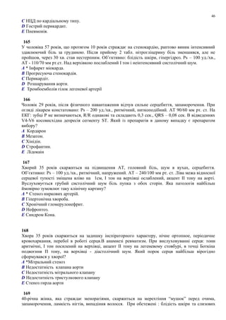 C НЦД по кардіальному типу.
D Гострий перикардит.
E Пневмонія.
165
У чоловіка 57 років, що протягом 10 років страждає на стенокардію, раптово виник інтенсивний
здавлюючий біль за грудиною. Після прийому 2 табл. нітрогліцерину біль зменшився, але не
пройшов, через 30 хв. став нестерпним. Об’єктивно: блідість шкіри, гіпергідроз. Ps – 100 уд./хв.,
АТ - 110/70 мм рт.ст. Над верхівкою послаблений I тон і неінтенсивний систолічний шум.
A * Інфаркт міокарда.
B Прогресуюча стенокардія.
C Перикардіт.
D Розшарування аорти.
E Тромбоемболія гілок легеневої артерії
166
Чоловік 29 років, після фізичного навантаження відчув сильне серцебиття, запаморочення. При
огляді лікарем констатовано: Ps – 200 уд./хв., ритмічний, ниткоподібний. АТ 90/60 мм рт. ст. На
ЕКГ: зубці Р не визначаються, R/R однакові та складають 0,3 сек., QRS – 0,08 сек. В відведеннях
V4-V6 косовисхідна депресія сегменту ST. Який із препаратів в даному випадку є препаратом
вибору?
A Кордарон
B Мезатон.
C Хінідін.
D Строфантин.
E Лідокаін
167
Хворий 35 років скаржиться на підвищення АТ, головний біль, шум в вухах, серцебиття.
Об’єктивно: Ps – 100 уд./хв., ритмічний, напружений. АТ – 240/100 мм рт. ст. Ліва межа відносної
серцевої тупості зміщена вліво на 1см, I тон на верхівці ослаблений, акцент II тону на аорті.
Вуслуховується грубий систолічний шум біль пупка з обох сторін. Яка патологія найбільш
ймовірно зумовлює таку клінічну картину?
A * Стеноз ниркових артерій.
B Гіпертонічна хвороба.
C Хронічний гломерулонефрит.
D Нефроптоз.
E Синдром Кона.
168
Хвора 35 років скаржиться на задишку інспіраторного характеру, нічне ортопное, періодичне
кровохаркання, перебої в роботі серця.В анамнезі ревматизм. При вислуховуванні серця: тони
аритмічні, І тон посилений на верхівці, акцент ІІ тону на легеневому стовбурі, в точці Боткіна
подвоєння П тону, на верхівці - діастолічний шум. Який порок серця найбільш вірогідно
сформувався у хворої?
A *Мітральний стеноз
B Недостатність клапана аорти
C Недостатність мітрального клапану
D Недостатність тристулкового клапану
E Стеноз гирла аорти
169
40-річна жінка, яка страждає менорагіями, скаржиться на мерехтіння “мушок” перед очима,
запаморочення, ламкість нігтів, випадіння волосся. При обстежені : блідість шкіри та слизових
46
 