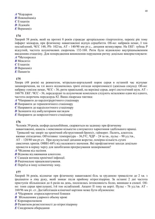 A *Кордарон
B Новокаїнамід
C Етацизін
D Лідокаїн
E Верапаміл
174
Хворий 58 років, який на протязі 8 років страждає артеріальною гіпертензією, переніс рік тому
інфаркт міокарда, при фізичному навантаженні відчув серцебиття. Об-но: набряків немає, I тон
послаблений, ЧСС 148, PS- 102/хв, АТ - 140/90 мм рт.с., дихання везикулярне. На ЕКГ: зубець Р
відсутній, частота шлуночкових скорочень 132-168. Ритм було відновлено внутрішньовенним
введенням етацизіну. Для попередження виникнення порушення ритму доцільно використовувати:
A *Метопролол
B Мекситіл
C Етацизін
D Верапаміл
E Панангін
175
Хвора (48 років) на ревматизм, мітрально-аортальний порок серця в останній час відчуває
запаморочення, на тлі якого відзначились тричі епізоди непритомності (декілька секунд). Об-но:
набряку гомілок немає, ЧСС - 36, ритм правільний, на верхівці серця, аорті систолічний шум, АТ -
160/70. ЕКГ: ЧСС - 36, передсердні та шлуночкові комплекси слідують незалежно один від одного,
частота скорочень передсердь 82. Ваша лікарська тактика:
A *Направити до кардіохірургічного стаціонару
B Направити до терапевтичного стаціонару
C Направити до кардіологічного стаціонару
D Залишити під амбулаторним наглядом
E Направити до неврологічного стаціонару
176
Чоловік 39 років, шофер-дальнобійник, скаржиться на задишку при фізичному
навантаженні, кашель з невеликою кількістю слизуватого харкотиння здебільшого вранці.
Тривалий час хворіє на хронічний обструктивний бронхіт, гайморит. Палить, алкоголь
вживає епізодично. Об'єктивно: температура – 36,5о
С, ЧДР – 24 за хв., пульс – 90 уд./хв.,
АТ – 120/80 мм рт.ст. При аускультації дихання жорстке, помірна кількість сухих
свистячих хрипів. ОФВ1-68% від належного значення. Які профілактичні заходи доцільно
провести в першу чергу для запобігання прогресування захворювання?
A *Відмова від паління.
B Відмова від вживання алкоголю.
C Санація вогнищ хронічної інфекції.
D Раціональне працевлаштування.
E Переїзд в іншу кліматичну зону.
177
Хворий 56 років, відзначає при фізичному навантажені біль за грудиною тривалістю до 2 хв. з
ірадіацією в ліву руку, який зникає після прийому нітрогліцеріна. За останні 2 дні частота
приступів збільшилася до 6 разів на день, посилилась інтенсивність болю, виникаю в спокої. Об-
но: тони серця приглушені, I-й тон ослаблений. Акцент II тону на аорті. Пульс - 76 уд./хв. АТ -
160/96 мм рт. ст. Дестабілізація кліничної картини може бути обумовлена:
A *Надривом атеросклеротичної бляшки
B Збільшенням ударного обьему крові
C Коронароспазмом
D Развитком резистентності до нітрогліцерину
E Синдромом обкрадання
48
 