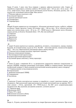 Хвора 25 років. 3 роки тому була операція з приводу дифузно-токсичного зобу. Скарги на
серцебиття, подразливість, незначну слабкість. Об`єктивно: зріст - 165 см, вага - 62 кг, пульс - 100
за хв., шкіра волога, бліда, права частка щитовидної залози болюча, збільшена, рухома, ліва - не
пальпується, позитивний симптом Марі. Ваш діагноз?
A *Рецидив дифузно-токсичного зобу
B Аутоімуний тиреоідіт
C Аденома щитовидної залози
D Гіпопаратіреоз
E Гіперпаратіреоз
20
Хворий 54 років скаржиться на стомлюваність, збільшення щитовидної залози, слабкість, набряки
на обличчі. Хворіє протягом 3 років. Об`єктивно: зріст - 160 см, вага - 94 кг, обличчя пастозне,
шкіра суха, волосся рідке, пульс - 60 за хв., АТ - 100/60 мм.рт.ст. Щитовидна залоза збільшена,
щільна, рухома, не болюча. Основний обмін - 14%. Які ліки необхідні?
A *Тироксин
B Гипотіазід
C Преднізолон
D Мерказолііл
E Адреналин
21
У хворої 34 років відмічається задишка, серцебиття, пітливість, стомлюваність, тремор, кінцівок,
безсоння. За останній місяць схудла на 10 кг. На ЕКГ – миготлива аритмія, тахісистолічна форма
(ЧСС – 105 у хв.). Який механізм ушкодження серця в даному випадку:
A *Токсична дія на міокард надлишку тиреоїдних гормонів.
B Запальне пошкодження міокарда.
C Постміокардитичний кардіосклероз.
D Атеросклеротичний кардіосклероз.
E Пухлинний процес (міксома) у лівому передсерді.
22
У жінки 52 років з ожирінням III ст. та артеріальною гіпертензією виявлено гіперліпідемію за
рахунок ЛПДНЩ, зниження концентрації холестерину ЛПВЩ та гіперінсулінемія. Діагностован
метаболічний синдром Х. Який основний патогенетичний механізм развитку даного синдрому?
A * Гіперінсулинемія та інсулінорезистентніть
B Гіперлипідемія
C Зниження концентрації ЛПВЩ
D Гіперурикемія
E Інсулинома.
23
У пацієнтки 24 років спостерігається задишка та серцебиття у спокої, тремтіння кінцівок, легка
збудженість. При аускультації серця вислуховується м’який систолічний шум на верхівці, ЧСС у
стані спокою - 112/хв., аритмічний. АТ- 170/80 мм рт.ст. На ЕКГ часта суправентрикулярна
екстрасистолія. Яке додаткове дослдження дозволить уточнити діагноз?
A * Тироксин крові
B Визначення АКТГ
C Рівень ТТГ у крові
D Визначення загального обміну
E Визначення катехоламінів
24
Хвора А., 54 років, доставлена без свідомості до лікарні бригадою швидкої допомоги. При огляді:
5
 