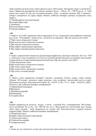 лівій половині грудної клітки, виник приступ ядухи. Об’єктивно: збуджений, шкіра і слизові бліді,
ціаноз. Варикозне розширення вен нижніх кінцівок. Пульс - 120/хв., АТ - 100/70 мм рт. ст. Тони
серця глухі, акцент ІІ тону над легеневою артерією. Зліва - ослаблене дихання. ЕКГ в динаміці -
поворот електричної осі серця вправо. Вкажіть найбільш ймовірну причину погіршення стану
хворого.
A *Тромбоемболія легеневої артерії
B Синдром Дресслера
C Пневмонія
D Ексудативний плеврит
E Рецидив інфаркта
193
У хворого на ЕхоКГ порожнина лівого передсердя 5,0 см.; мітральний клапан фіброзно змінений,
рух стулок “П-подібний”, задня стулка - підтягнута до передньої. Про що свідчать дані зміни?
A *Про стеноз мітрального отвору
B Про недостатність мітрального клапана
C Про пролапс мітрального клапана
D Про дефект міжшлункової перетинки
E Про дефект міжпередсердної перетинки
194
У хворої з ревматичним анамнезом при фонокардіографічному обстежені виявлено: Q-І тон - 0,09
с.; амплітуда І тону на верхівці та ІІ тону на легеневій артерії збільшені; на верхівці діастолічний
спадаючий шум та наростаючий пресистолічний шум. Про що свідчать такі зміни?
A *Про мітральний стеноз.
B Про недостатність мітрального клапану
C Про стеноз гирла аорти.
D Про недостатність аортальних клапанів.
E Про стеноз легеневої артерії.
195
У хворого після перенесеної піодермії з’явились лихоманка, блідість шкіри, плями Лукіна-
Лібмана. Об’єктивно: діяльність серця ритмічна, тони ослаблені, діастолічний шум на аорті,
збільшення селезінки. Загальний аналіз крові: Ер - 2.6х1012
/л, Hb - 72 г/л. Лейк. - 10,2х109
/л, ШЗЕ -
46 мм/год., Яке найбільш ймовірне захворювання?
A *Інфекційний ендокардит
B Міокардит
C Міокардіодистрофія
D Ревмокардит
E Гострий лейкоз
196
Хворий скаржиться на відчуття холоду в ногах, головний біль, головокружіння. Об’єктивно:
пульс ритмічний, 88 уд./хв., АТ- 180/120 мм. рт.ст. Вислуховується систолічний шум вздовж
лівого краю грудини. який проводиться на судини шиї. Рентгенологічно: узурація нижньої
поверхні ребер. Вкажіть найбільш ймовірне захворювання:
A *Коарктація аорти
B Дефект міжшлуночкової перегородки
C Атеросклероз аорти
D Гіпертонічна хвороба
E Аневризма аорти
197
У жінки під час медичного огляду при аускультації серця виявлено посилений І тон на верхівці,
52
 
