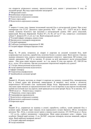 тон відкриття мітрального клапану, пресистолічний шум, акцент і розщеплення ІІ тону на
легеневій артерії. Яку ваду серця можливо запідозрити?
A *Мітральний стеноз
B Комбінована мітральна вада
C Недостатність мітрального клапана
D Стеноз гирла аорти
E Недостатність аортального клапана
198
У хворого 6 годин тому з'явився інтенсивний пекучий біль в епігастральній ділянці. При огляді
температура тіла 37,2о
С. Діяльність серця ритмічна. ЧСС – 68/хв. АТ - 110/75 мм рт.ст. Живіт
м'який, незначна болючість при пальпації в епігастральній ділянці. ЕКГ: ритм синусовий,
правильний. Вольтаж збережений. Підйом ST у II, III, avF на 6-7 мм, зливається з позитивним
зубцем Т. Депресія ST у І, avL на 1 мм. Який попередній діагноз?
A *Гострий інфаркт міокарда, нижня стінка
B Прогресуюча стенокардія напруження.
C Гострий перикардит
D Стабільна стенокардія напруження IV ФК.
E Гострий інфаркт міокарда передня стінка
199
Хвора К., 50 років, потрапила до лікарні зі скаргами на сильний головний біль, який
супроводжується нудотою, серцебиттям, колючим болем в ділянці серця. Вночі раптом з’явилась
задишка змішаного типу, кашель з виділенням рожевого пінистого харкотиння. Об’єктивно: стан
тяжкий, акроцианоз, ЧДР 36 за хвилину. В легенях на всій протяжності звучні різнокаліберні
хрипи. Ліва межа серця зміщена назовні на 1 см, акцент II тону над аортою. АТ- 240/120 мм
рт.ст., пульс 120 за хвилину. Про яке ускладнення гіпертонічної хвороби слід думати?
A * Гостра лівошлуночкова недостатність
B Гостра правошлуночкова недостатність
C Iнфаркт міокарду
D Гіпертонiчна енцефалопатія
E Тромбоемболія легеневої артерії
200
Хворий Д., 40 років, поступив до лікарні зі скаргами на задишку, головний біль, запаморочення,
біль в ділянці серця при фізичному навантаженні. В анамнезі: часті ангіни в дитинстві,
непритомності. Об’єктивно: стан задовільний. Шкіра бліда. Верхівковий поштовх посилений;
ліва межа серця зміщена до середньоключичної лінії. I тон на верхівці та над аортою послаблений,
грубий систолічний шум над аортою, який проводиться на сонні артерії. Пульс 76 за хвилину. АТ -
100/60 мм рт.ст. Назвати ваду у хворого:
A * Ревматизм, стеноз гирла аорти
B Гіпертрофична кардіоміопатія
C Недостатність мiтрального клапану
D Недостатність аортального клапану
E Коарктація аорти
201
Хворий 26 р., скаржиться на задишку в спокої, серцебиття, слабість, тупий тривалий біль в
делянціі серця. Захворів через тиждень після перенесеного гострго бронхіту. Об-но: положення
ортопное. ЧД - 26/хв., в легенях вологі хрипи у нижньо-задніх відділах. АТ-110/70 мм рт.ст. Пульс
– 112 уд./хв., слабого наповнення і напруження. Межі серця розширені вліво і вправо, тони
ослаблені. Нижній край печінки +2 см. На ЕКГ: синусова тахікардія, вольтаж знижений, дифузні
зміни. Який найбільш імовірний діагноз?
A *Гострий дифузний міокардит
B Гостра пневмонія
53
 