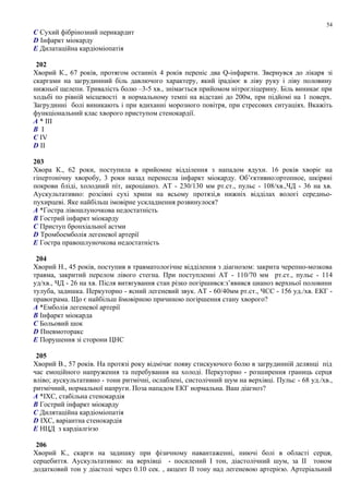 C Сухий фібрінозний перикардит
D Інфаркт міокарду
E Дилатаційна кардіоміопатія
202
Хворий К., 67 років, протягом останніх 4 років переніс два Q-інфаркти. Звернувся до лікаря зі
скаргами на загрудинний біль давлючого характеру, який ірадіює в ліву руку і ліву половину
нижньої щелепи. Тривалість болю –3-5 хв., знімається прийомом нітрогліцерину. Біль виникає при
ходьбі по рівній місцевості в нормальному темпі на відстані до 200м, при підйомі на 1 поверх.
Загрудинні болі виникають і при вдиханні морозного повітря, при стресових ситуаціях. Вкажіть
функціональний клас хворого приступом стенокардії.
A * ІІІ
B I
C ІV
D ІІ
203
Хвора К., 62 роки, поступила в прийомне відділення з нападом ядухи. 16 років хворіє на
гіпертонічну хворобу, 3 роки назад перенесла інфаркт міокарду. Об’єктивно:ортопное, шкіряні
покрови бліді, холодний піт, акроціаноз. АТ - 230/130 мм рт.ст., пульс - 108/хв.,ЧД - 36 на хв.
Аускультативно: розсіяні сухі хрипи на всьому протязі,в нижніх відділах вологі середньо-
пухирцеві. Яке найбільш імовірне ускладнення розвинулося?
A *Гостра лівошлуночкова недостатність
B Гострий інфаркт міокарду
C Приступ бронхіальної астми
D Тромбоемболія легеневої артерії
E Гостра правошлуночкова недостатність
204
Хворий Н., 45 років, поступив в травматологічне відділення з діагнозом: закрита черепно-мозкова
травма, закритий перелом лівого стегна. При поступленні АТ - 110/70 мм рт.ст., пульс - 114
уд/хв., ЧД - 26 на хв. Після витягування стан різко погіршився:з’явився цианоз верхньої половини
тулуба, задишка. Перкуторно - ясний легеневий звук. АТ - 60/40мм рт.ст., ЧСС - 156 уд./хв. ЕКГ -
правограма. Що є найбільш ймовірною причиною погіршення стану хворого?
A *Емболія легеневої артерії
B Інфаркт міокарда
C Больовий шок
D Пневмоторакс
E Порушення зі сторони ЦНС
205
Хворий В., 57 років. На протязі року відмічає появу стискуючого болю в загрудинній делянці під
час емоційного напруження та перебування на холоді. Перкуторно - розширення границь серця
вліво; аускультативно - тони ритмічні, ослаблені, систолічний шум на верхівці. Пульс - 68 уд./хв.,
ритмічний, нормальної напруги. Поза нападом ЕКГ нормальна. Ваш діагноз?
A *ІХС, стабільна стенокардія
B Гострий інфаркт міокарду
C Дилятаційна кардіоміопатія
D ІХС, варіантна стенокардія
E НЦД з кардіалгією
206
Хворий К., скарги на задишку при фізичному навантаженні, ниючі болі в області серця,
серцебиття. Аускультативно: на верхівці - посилений I тон, діастолічний шум, за II тоном
додатковий тон у діастолі через 0.10 сек. , акцент II тону над легеневою артерією. Артеріальний
54
 