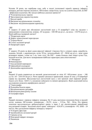Чоловік 58 років, що перебував одну добу в палаті інтенсивної терапіїз приводу інфаркту
міокарда, раптово втратив свідомість. Об'єктивно: шкіра бліда, пульс на a.carotis відсутній, на ЕКГ
- фібриляція шлуночків. Які заходи найбільш доцільно провести?
A *Електроімпульсну терапію
B Чрезстравохідну кардіостімуляцію
C Вагусні проби
D Введення внутрішньовенно лідокаїну
E Введення внутрішньосерцево адреналіну
212
У хворого 22 років при обстеженні систолічний шум у II межребер’ї зліва від грудини з
проведенням в міжлопаточну ділянку. АТ на руках - 160/100 мм рт.ст., на ногах - 110/70 мм рт.ст.
Який найбільш імовірний діагноз?
A *Коарктація аорти
B Дефект міжшлункової перегородки
C Тетрада Фалло
D Стеноз легеневої артерії
E Панартеріїт аорти
213
У хворого 28 років на фоні адено-вірусної інфекції з’явилися болі в ділянці серця, серцебиття,
задишка. Блідий, з акроціанозом, пульс 92/хв., ниткоподібний, АТ - 90/60 мм рт.ст., межі серця
розширені вправо і вліво на 2 см, тони глухі. На ЕКГ - повна блокада лівої ніжки пучка Гіса,
низький вольтаж. Для якого захворювання найбільш характерна дана симптоматика?
A * Міокардит
B Ревмокардиит
C Ексудативний перикардит
D Інфекційний ендокардит
E Дилятаційна кардіоміопатія
214
Хворий 18 років скаржиться на високий, резистентнтний до ліків АТ. Об'єктивно: пульс – 100
уд./хв. АТ - 210/130 мм рт.ст. Ритм серцевої діяльності правильний, акцент ІІ тону у ІІ міжребер'ї
справа від груднини. Вислуховується систолічний шум у зоні проекції лівої ниркової артерії.
Аналіз сечі: білок - 0,033 г/л, поодинокі лейкоцити та змінені еритроцити. Який додатковий метод
дослідження дозволить верифікувати діагноз?
A *Аортографія
B Пункційна біопсія нирки
C Внутрішньовенна урографія
D Визначення рівня реніну плазми
E Ехографія нирок
215
Хворий лікувався з приводу інфаркту міокарда. На 13 день наступило посилення болю в грудній
клітці, задишка. Об’єктивно: температура - 38,2о
С, пульс - 112/хв., ЧД - 26/хв. Під правою
лопаткою вислуховуються дрібнопухирчаті хрипи, а через 2 дні діагностований правобічний
ексудативний плеврит. Загальний аналіз крові: лейкоцити - 8,9х109
/л, еозинофілів - 8%. ШЗЕ - 24
мм/год. Яке ускладнення інфаркту міокарда у хворого?
A *Синдром Дреслера
B Тромбоемболія легеневої артерії
C Серцева астма
D Повторний інфаркт міокарда
E Пневмонія
216
56
 