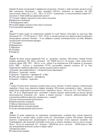 Хворий 58 років доставлений в приймальне відділення з болями у лівій половині грудної клітки.
При клінічному обстеженні , крім тахікардії (102/хв.), відхилень не виявлено. На ЕКГ
патологічний зубець Q у І, аVL , QS у V1,V2,V3 відведеннях та куполоподібний підйом ST з
від'ємним Т. Який найбільш вірогідний діагноз?
A * Гострий інфаркт передньої стінки лівого шлуночка
B Варіантна стенокардія
C Розшарування аорти
D Гострий інфаркт задньої стінки лівого шлуночка
E Ексудативний перикардит
217
Хворий 52 років хворіє на гіпертонічну хворобу ІІ стадії. Палить. Регулярно не лікується. При
обстеженні АТ - 175/105 мм рт.ст., ЧСС - 92/хв., в легенях розсіяні сухі хрипи на фоні ослабленого
везикулярного дихання. Печінка - +2 см, набряки в ділянці гомілковостопних суглобів. Виберіть
оптимальний гіпотензивний препарат:
A * Еналаприл
B Пропранолол
C Ніфедипін
D Адельфан
E Клофелін
218
Хворий 64 років відчув виражений біль за грудиною, задишку. Об’єктивно: хворий блідий,
мокрий, акроціаноз. ЧД- 28/хв., ортопное. АТ- 100/60 мм рт.ст. В легенях з обох сторін вологі
незвучні хрипи. ЕКГ: ЧСС - 240 уд. за хв., зубець Р не визначається, R-R однакові та складають
0,25с, QRS – 0,18сек, у відведеннях V5-V6 дугоподібна депресія сегменту ST до 3мм.
Запропонуйте найбільш ефективну тактику ведення даного хворого.
A Лідокаїн, при неефективності – інструментальна кардіоверсія
B Нітрати + діуретики + кисень
C Дігоксин + діуретики + препарати К+
та Mg2+
D АТФ, при неефективності – пропафенон
E Допамін + стероїди + діуретики
219
У жінки 63 років вночі зненацька почався напад ядухи. Близько 15 років страждає гіпертонічною
хворобою, 2 роки тому перенесла інфаркт міокарду. Об’єктивно: положення в ліжку – ортопное,
шкіра бліда, хвора вкрита холодним потом, акроціаноз. Пульс - 104 уд./хв. АТ - 210/130 мм рт.ст.,
ЧД - 38 за хв. Перкуторний звук легеневий, в нижніх відділах притуплений, на всьому протязі
вислуховуються поодинокі сухі хрипи, в нижніх відділах - незвучні, дрібнопухирцеві. Яке
ускладнення найбільш вірогідно розвинулось у хворої?
A Гостра лівошлуночкова недостатність
B Пароксизмальна тахікардія
C Приступ бронхіальної астми
D Тромбоемболія легеневої артерії
E Гостра лівопередсердна недостатність
220
Хворий 32 років скаржиться на періодичне запаморочення, головний біль, носові кровотечі,
ниючий біль в ділянці серця, судоми м’язів ніг, похолодання ступнів. Об’єктивно: фізичний
розвиток супроводжується диспропорцією м’язової системи (м’язи верхньої половини тіла
гіпертрофовані, при відносній гіпотрофії м’язів тазу та нижніх кінцівок), ноги на дотик холодні.
Пульс – 86 уд./хв., ритмічний, АТ – на руках – 200/100 мм рт.ст., на ногах – 140/90 мм рт.ст. Про
якe захворювання необхідно думати в першу чергу?
A Коарктація аорти
B Гіпертонічна хвороба
57
 