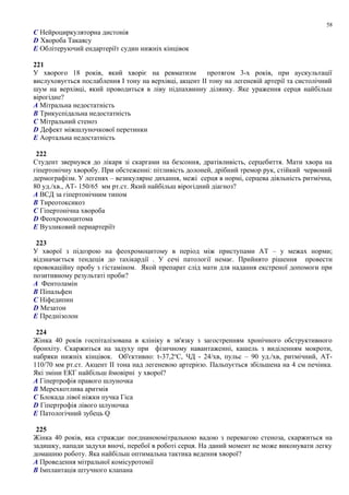 C Нейроциркуляторна дистонія
D Хвороба Такаясу
E Облітеруючий ендартеріїт судин нижніх кінцівок
221
У хворого 18 років, який хворіє на ревматизм протягом 3-х років, при аускультації
вислуховується послаблення І тону на верхівці, акцент ІІ тону на легеневій артерії та систолічний
шум на верхівці, який проводиться в ліву підпахвинну ділянку. Яке ураження серця найбільш
вірогідне?
A Мітральна недостатність
B Трикуспідальна недостатність
C Мітральний стеноз
D Дефект міжшлуночкової перетинки
E Аортальна недостатність
222
Студент звернувся до лікаря зі скаргами на безсоння, дратівливість, серцебиття. Мати хвора на
гіпертонічну хворобу. При обстеженні: пітливість долоней, дрібний тремор рук, стійкий червоний
дермографізм. У легенях – везикулярне дихання, межі серця в нормі, серцева діяльність ритмічна,
80 уд./хв., АТ- 150/65 мм рт.ст. Який найбільш вірогідний діагноз?
A ВСД за гіпертонічним типом
B Тиреотоксикоз
C Гіпертонічна хвороба
D Феохромоцитома
E Вузликовий периартеріїт
223
У хворої з підозрою на феохромоцитому в період між приступами АТ – у межах норми;
відзначається тендеція до тахікардії . У сечі патології немає. Прийнято рішення провести
провокаційну пробу з гістаміном. Якой препарат слід мати для надання екстреної допомоги при
позитивному результаті проби?
A Фентоламін
B Піпальфен
C Ніфедипин
D Мезатон
E Преднізолон
224
Жінка 40 років госпіталізована в клініку в зв'язку з загостренням хронічного обструктивного
бронхіту. Скаржиться на задуху при фізичному навантаженні, кашель з виділенням мокроти,
набряки нижніх кінцівок. Об'єктивно: t-37,2о
С, ЧД - 24/хв, пульс – 90 уд./хв, ритмічний, АТ-
110/70 мм рт.ст. Акцент ІІ тона над легеневою артерією. Пальпується збільшена на 4 см печінка.
Які зміни ЕКГ найбільш ймовірні у хворої?
A Гіпертрофія правого шлуночка
B Мерехкотлива аритмія
C Блокада лівої ніжки пучка Гіса
D Гіпертрофія лівого шлуночка
E Патологічний зубець Q
225
Жінка 40 років, яка страждає поєднаноюмітральною вадою з перевагою стеноза, скаржиться на
задишку, напади задухи вночі, перебої в роботі серця. На даний момент не може виконувати легку
домашню роботу. Яка найбільш оптимальна тактика ведення хворої?
A Проведення мітральної комісуротомії
B Імплантація штучного клапана
58
 