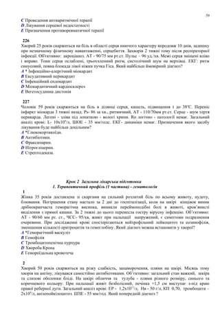 C Проведення антиаритмічної терапії
D Лікування серцевої недостатності
E Призначення противоревматичної терапії
226
Хворий 25 років скаржиться на біль в області серця ниючого характеру впродовж 10 днів, задишку
при незначному фізичному навантаженні, серцебиття. Захворів 2 тижні тому після респіраторної
інфекції. Об'єктивно: акроціаноз. АТ - 90/75 мм рт.ст. Пульс – 96 уд./хв. Межі серця зміщені вліво
і вправо. Тони серця ослаблені, трьохчленний ритм, систолічний шум на верхівці. ЕКГ: ритм
синусовий, повна блокада лівої ніжки пучка Гіса. Який найбільш ймовірний діагноз?
A * Інфекційно-алергічний міокардит
B Ексудативний перикардит
C Інфекційний ендокардит
D Міокардитичний кардіосклероз
E Вегетосудинна дистонія
227
Чоловік 59 років скаржиться на біль в ділянці серця, кашель, підвищення t до 38о
С. Переніс
інфаркт міокарда 3 тижні назад. Ps- 86 за хв., ритмичний, АТ - 110/70мм рт.ст. Серце - шум тертя
перикарда. Легені - зліва під лопаткою - вологі хрипи. Rо логічно - патології немає. Загальний
аналіз крові: L- 10х109
/л, ШОЕ - 35 мм/годс. ЕКГ- динаміки немає. Призначення якого засобу
лікування буде найбільш доцільним?
A *Глюкокортикоїди.
B Антибіотики.
C Фраксипарин.
D Нітрогліцерин.
E Стрептодеказа.
Крок 2 Загальна лікарська підготовка
1. Терапевтичний профіль (1 частина) - гематологія
1
Жінка 35 років доставлена зі скаргами на сильний розлитий біль по всьому животу, нудоту,
блювання. Погіршення стану настало за 2 дні до госпіталізації, коли на шкірі кінцівок виник
дрібнокрапчаста геморагічна висипка, виникли переймоподібні болі в животі, кров’янисті
виділення з прямої кишки. За 2 тижні до цього перенесла гостру вірусну інфекцію. Об’єктивно:
АТ - 90/60 мм рт. ст., ЧСС- 95/хв, живіт при пальпації напружений, є симптоми подразнення
очеревини. При дослідженні крові спостерігаються нейтрофільний лейкоцитоз та еозинофілія,
зменшення кількості еритроцитів та гемоглобіну. Який діагноз можна встановити у хворої?
A *Геморагічний васкуліт
B Гемофілія
C Тромбоцитопенічна пурпура
D Хвороба Крона
E Гемороїдальна кровотеча
2
Хворий 50 років скаржиться на різку слабкість, запаморочення, плями на шкірі. Місяць тому
хворів на ангіну, лікувався самостійно антибіотиками. Об’єктивно: загальний стан важкий, шкіра
та слизові оболонки бліді. На шкірі обличчя та тулуба - плями різного розміру, синього та
коричневого кольору. При пальпації живіт безболісний, печінка +1,5 см виступає з-під краю
правої реберної дуги. Загальний аналіз крові: ЕР - 1,2х1012
/л, Нв - 50 г/л, КП 0,70, тромбоцити –
2х109
/л, анізопойкілоцитоз. ШЗЕ - 55 мм/год. Який попередній діагноз ?
59
 