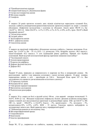 A *Тромбоцитопенічна пурпура
B Геморагічний васкуліт, абдомінальна форма
C Гостра постгеморагічна анемія
D Мієломна хвороба
E Гемофілія
3
У хворого 24 років протягом останніх двох місяців відмічається наростаюча головний біль,
загальна слабкість,запаморочення,кровоточивість(носові кровотечі,геморагії на шкірі і слизових
оболонках). Лімфатичні вузли,печінка і селезінка не збільшені. Аналіз крові: Hb-50 г/л, Ер-
1,6x1012
/л, КП-1,0, Лейк-2,0x109
/л, п-1%, C-35%, е-1%, б-1%, л-10%, м-4%, тром- 30x109
/л.Який
ймовірний діагноз?
A *Апластична анемія
B Гострий лейкоз
C Залізодефіцитна анемія
D В12- дефіцитна анемія
E Гемолітична анемія
4
У хворого на хронічний лімфолейкоз збільшилася загальна слабкість, з’явилась жовтяниця. В ан.
крові: Ер- 2,1х1012
/л; Нв – 55 г/л; К.П.- 1,1; ретикулоц. 51‰. Білірубін загальн.- 80,3 ммоль/л,
некон”югований- 65,3 ммоль/л. У сечі підвищений рівень уробіліну. Прямий тест Кумбса
позитивний. Який ведучий патогенетичний фактор спричинив зниження гемоглобіну?
A *Аутоімунний гемоліз
B Аплазія кровотворення
C Розвиток мієлофіброзу
D Дефіцит фолієвої кислоти
E Дефіцит В12
5
Хворий 53 роки, звернувся до невропатолога зі скаргами на біль в поперековій ділянці. На
рентгенограмі хребта і тазу виявлено остеопороз і значні кісткові дефекти. В крові помірна
нормохромна анемія, в сечі – протеїнурія до 2,0г/л. Загальний білок крові 107 г/л. Яке
дослідження слід провести для встановлення остаточного діагнозу?
A *Стернальну пункцію
B Розгорнутий ан. крові.
C УЗД органів черевної порожнини
D Цитохімічне дослідження
E Радіоізотопне ренография
6
У хворого 36 р. скарги на болі в грудній клітці. Об-но: стан важкий. синдром інтоксикації. Т-
38,4°С. П-88 за 1 хв. Збільшені підщелепні лімфовузли, болючі. Дихання ослаблене везикулярне,
справа в нижній долі вислуховуються крепітація та різнокаліберні хрипи. ЗАК: ер-3,0х1012
/л, Hb-
100 г/л, тромб - 180х109
/л, л.-12х109
/л бласти - 2%, промієлоцити - 3%, мієлоцити - 5%,
метамієлоцити-10%, п-15%, с-65%. ШЗЕ - 35 мм/год. Токсична зерність нейтрофілів та
дегенеративні зміни в них. Який характер змін у периферичній крові?
A *Лейкемоїдна реакція по мієлоїдному типу
B Мієлопроліферативний процес
C Гіперлейкоцитоз
D Біцитопенія
E Бластна трансформація
7
Хвора М., 52 р., скаржиться на слабкість, задишку, печіння в язиці, оніміння в кінцівках,
60
 