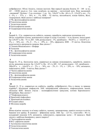 субфебрилетет. Об-но: блідість, гомілки пастозні. При перкусії грудина болюча. П – 140 за хв.,
АТ – 130/80 мм.рт.ст. Соr- тони ослаблені, на верхівці – систолічний шум. Язик малиновий,
„лакований”. Печінка + 2 см, селезінка + 1 см. Ер – 2,0х1012
/л, Нв – 60 г/л, Л – 2,5х109
/л, еоз – 1%,
п –5%, с – 57%, л – 36%, м – 1%, ШЗЕ – 62 мм/год, мегалобласти, кільця Кебота, Жолі,
гіперхромазія. Який діагноз є найбільш імовірним?
A *В12-фолієводефіцитна анемія
B Гемолітична анемія
C Апластична анемія
D Залізодефіцитна анемія
E Сидероахрестична анемія
8
Хворий А., 15 р., скаржиться на слабкість, задишку, серцебиття, періодичне потемніння сечі.
Об-но: піднебіння готичне, жовтяничність шкіри та склер. Селезінка + 4 см, болюча. Аналіз крові:
Ер- 2,9х1012
/л, Нв – 75 г/л, КП – 0,86, ретикулоцити – 5%, тромбоцити – 70x109
/л, л – 5,6х109
/л, п –
2%, с – 56%, еоз – 2%, б – 1%, л – 29%, м – 10%, сфероцити, ШЗЕ – 35 мм/год. Осмотична
резистентність еритроцитів знижена. Ваш діагноз ?
A *Анемія Міньковського - Шофара
B Таласемія
C В12 –фолієводефіцитна анемія
D Сидероахрестична анемія
E Апластична анемія
9
Хвора О., 35 р., багатодітна мати, скаржиться на швидку втомлюваність, серцебиття, ламкість
нігтів, випадіння волосся. Ер- 2,3х1012
/л, Нв – 65 г/л, КП – 0,7, ретикулоцити – 0,5, тромбоцити –
200х109
/л, л – 6,6х109
/л, п – 2%, с – 56%, еоз – 2%, б – 1%, л – 29%, м – 10%, анізоцитоз,
пойкілоцитоз, ШЗЕ – 5 мм/год. Ваш діагноз ?
A *Залізо-дефіцитна анемія
B Гемолітична анемія
C В12 –фолієводефіцитна анемія
D Сидероахрестична анемія
E Апластична анемія
10
Хворий Л., 35 р., скаржиться на слабкість, свербіж, субфебрилетет, біль в лівому та правому
підребір’ї, збільшення лімфовузлів. ЗАК: нейтрофільний лейкоцитоз, лімфоцитопенія, анемія,
збільшена ШЗЕ. Біопсія л/вузла : поліморфноклітинні гранулеми, клітини Березовського-
Штернберга. Ваш діагноз ?
A *Лімфогранулематоз
B Хронічний лімфолейкоз
C Хронічний мієлолейкоз
D Гострий лейкоз
E Мієломна хвороба
11
Жінка відмічає загальну та м’язову слабкість, задишку, запаморочення, ламкість волосся та нігтів,
бажання їсти крейду. В анамнезі – фіброміома матки. ЗАК: Ер. - 2,8 Т/л, гемоглобін - 80 г/л,
кольоровий показник 0,78, анізоцитоз, пойкілоцитоз, сироваткове залізо - 10 мкмоль/л. Який
діагноз є найбільш ймовірним у даного хворого?
A *Залізодефіцитна анемія
B В12- дефіцитна анемія
C Аутоімунна-гемолітична анемія
D Апластична анемія
E Гіпопластична анемія
61
 