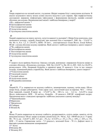 12
Хвора скаржиться на поганий апетит, схуднення. Шкірні покриви бліді з жовтушним відтінком. В
аналізі шлункового вмісту вільна соляна кислота відсутня в усіх порціях. При морфологічному
дослідженні: виражена лімфоцитарна інфільтрація з формуванням фолікулів, атрофія слизової
оболонки дна шлунка. Виникнення якої анемії є найбільш ймовірним у хворої?
A В12- дефіцитної анемія *
B Залізодефіцитної анемія
C Постгеморагічної анемія
D Апластична анемія
E Аутоімунна гемолітична анемія.
13
Хворий скаржиться на втрату апетиту, почуття важкості в надчерев’ї. Шкіра бліда жовтушна, язик
малинового кольору, гладкий, блискучий, при пальпації біль в надчерев’ї. ЗАК: Ер. - 2,5х1012
/л,
Нв- 96 г/л, К.п. 1,2, Л. 2,9х109
/л, ШОЕ- 30 мм/г., спостерігаються тільця Жоллі, кільця Кебота.
ФГДС: слизова оболонка шлунку атрофічна. Який діагноз є найбільш імовірним у даного хворого?
A *В12-дефіцитна анемія
B Залізодефіцитна анемія
C Постгеморагічна анемія
D Апластична анемія
E Аутоімунна гемолітична анемія
14
У хворого після прийому бісептолу з'явилась олігурія, жовтяниця з вираженою блідістю шкіри та
слизових оболонок, збільшилась селезінка,. ЗАК: Ер.-2,2х1012
/л, Нв- 60 г/л, КП - 0,62, Le-14х109
/л,
ретикулоцити -24‰. Непрямий білірубін в сироватці крові 35 мкмоль/л. Сеча та кал темного
кольору, підвищений рівень стеркобіліну. Який діагноз є найбільш ймовірним у даного хворого?
A *Гемолітична анемія
B Токсичний гепатит
C Гострий лейкоз
D Апластична анемія
E Обтураційна жовтяниця
15
Хворий В., 57 р. скаржиться на загальну слабкість, запаморочення, задишку, печію язику. Об-но:
шкіра бліда, склери субіктеричні. Тони серця глухі, систолічний шум на верхівці. ЧСС – 110/хв.
Язик червоний, гладкий. В крові: ер. – 2,7x1012
/л, Нв – 100 г/л, к.п. – 1,4; Le – 4,2x109
/л; ільця
Жоллі, пойкілоцитоз, ШЗЕ – 20 мм/год., білірубін – 28 мкмоль/л. ЕФГДС: атрофічний гастрит.
Призначення якого з наведених препаратів є найбільш доцільним в даному випадку?
A *Ціанокобаламін
B Фероплекс
C Преднізолон
D Глоберон
E Вітамін В6
16
Жінка 35 років скаржиться на загальну слабкість, роздратованість, сухість шкіри, ламкість нігтів,
випадіння волосся. Об-но: шкіра та видимі слизові бліді, Ps - 96/хв., АД - 100/60 мм рт.ст. У крові:
Hb - 70 г/л, ер. - 3,4x1012
/л, КП - 0,7, рет. - 2%, Le - 4,7x109
/л, е - 2%, п -3%, с - 64%, л - 26%, м - 5%,
ШЗЕ - 15 мм/хв. Сироваткове залізо - 7,3 мкмоль/л, загальний білок - 70 г/л. Дефіцит якого із
факторів зумовив виникнення захворювання?
A * Заліза
B Вітаміну В6
C Вітаміну В12
62
 