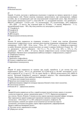 D Кобальту
E Фолієвої кислоти
17
Хворий, 16 років, поступив у приймальне відділення зі скаргами на тривалу кровотечу із лунки
екстрагованого зуба. Раніше відмічав підвищену кровоточивість при пошкодженнях, набряки
суглобів. Дід по материнській лінії мав невстановлений геморагічний діатез. При обстеженні в
аналізі крові: еритроцити 3,2х1012
/л, гемоглобін 90 - г/л, кольоровий показник – 0,8, тромбоцити –
400х109
/л, лейкоцити – 7,5х109
/л, юні – 1%, паличкоядерні – 5%, сегментоядерні – 64%, лімфоцити
– 30%, ШЗЕ – 12 мм/год. Час згортання крові по Лі-Уайту – 14 хвилин. Фібріноген – 3 г/л,
протромбіновий індекс – 90%. Яку коагулопатію слід запідозрити у пацієнта?
A * Гемофілія А.
B Гемофілія В.
C Гемофілія С.
D ДВЗ синдром.
E Передозування антикоагулянтами.
18
Чоловік 28 років скаржиться на підвищену пітливість. 2 місяці тому помітив збільшення
підщелепного лімфатичного вузла; декілька разів відмічав підвищення температури. Об’єктивно:
температура – 36,8o
С, ЧДР – 16/хв., пульс – 78/хв., АТ – 115/75 мм рт. ст. Лімфовузли підщелепні
та шийні збільшені, рухливі, щільно-еластичні, не спаяні із шкірою, безболісні. В крові: Нв – 110
г/л, еритроцити – 4,0 Т/л, лейкоцити – 10,3 Г/л; е.- 7%; п.- 9%; Стр.- 68%; л.- 14%; м.- 2%;
тромбоцити – 180 Г/л, ШЗЕ – 25 мм/год. Біопсія лімфатичного вузла: клітини Березовського-
Штернберга. Проявом якого захворювання найбільш імовірно є лімфаденопатія у хворого?
A *Лімфогрануломатозу
B Лімфосаркоми
C Хронічного лімфолейкозу
D Гострого лімфобластного лейкозу
E Інфекційного мононуклеозу
19
Хворий 42 років скаржиться на задишку при ходьбі, серцебиття. 4 дні потому був стан
непритомності. Пульс – 98 за 1 хв., ритмічний. АТ-115/80 мм рт ст. На ЕКГ: негативний Т до 0,3
мВ та депресія ST до 1,5 мм в V3 –V6. Ан. крові: Нв-90 г/л, ЦП-0,8; ретикулоцити-3,4%, ШОЕ-16
мм/год. Загальний білірубин-23 мкмоль/л, прямий-5 мкмоль/л. Кал кашкоподібний, чорного
кольору. Вищеописані зміни найбільш ймовірно обумовлені:
A *Гострою постгеморагічною анемією.
B Хронічою постгеморагічною анемією.
C Дрібновогнищевим інфарктом міокарда передньо-бокової стінки лівого шлуночка.
D Гемолітичою анемією.
E Вітамін В 12 – дефіцитною анемією.
20
Хворий 66 років скаржиться на біль у правій половині грудної клітини, кашель зі скудною
слизистою мокротою, зрідка з прожилками крові. Т- 37,1°С. Варикозне разширення
вен гомілок. Палить 40 років. 8 місяців потому переніс крупновогнищевий інфаркт міокарда.
При торакоцентезі правої плевральної порожнини отримана геморагічна рідина:
питома вага – 1018, білок-17 г/л, 68% лейкоцитів складають лімфоцити. На
рентгенограмі у нижній долі правої легені визначається негомогене округле
затемнення с нечіткими контурами, корінь інфильтрорований, деформирований.
Вкажіть найбільш ймовірний діагноз:
A *Пухлина легені, карциноматоз плеври.
B Туберкульоз легень.
63
 