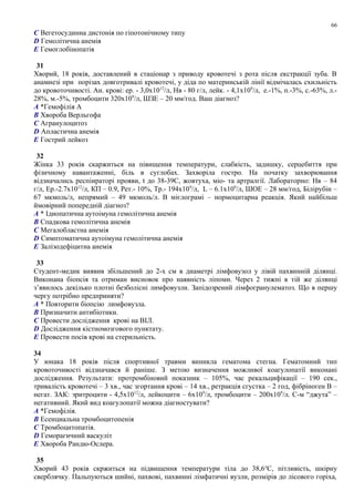 C Вегетосудинна дистонія по гіпотонічному типу
D Гемолітична анемія
E Гемоглобінопатія
31
Хворий, 18 років, доставлений в стаціонар з приводу кровотечі з рота після екстракції зуба. В
анамнезі при порізах довготривалі кровотечі, у діда по материнській лінії відмічалась схильність
до кровоточивості. Ан. крові: ер. - 3,0х1012
/л, Нв - 80 г/л, лейк. - 4,1х109
/л, е.-1%, п.-3%, с.-63%, л.-
28%, м.-5%, тромбоцити 320х109
/л, ШЗЕ – 20 мм/год. Ваш діагноз?
A *Гемофілія А
B Хвороба Верльгофа
C Агранулоцитоз
D Апластична анемія
E Гострий лейкоз
32
Жінка 33 років скаржиться на півищення температури, слабкість, задишку, серцебиття при
фізичному навантаженні, біль в суглобах. Захворіла гостро. На початку захворювання
відзначались респіираторі прояви, t до 38-39С, жовтуха, міо- та артралгії. Лабораторно: Нв – 84
г/л, Ер.-2.7х1012
/л, КП – 0.9, Рет.- 10%, Тр.- 194х109
/л, L – 6.1х109
/л, ШОЕ – 28 мм/год, Білірубін –
67 мкмоль/л, непрямий – 49 мкмоль/л. В мієлограмі – нормоцитарна реакція. Який найбільш
ймовірний попередній діагноз?
A * Ідиопатична аутоімуна гемолітична анемія
B Спадкова гемолітична анемія
C Мегалобластна анемія
D Симптоматична аутоімуна гемолітична анемія
E Залізодефіцитна анемія
33
Студент-медик виявив збільшений до 2-х см в диаметрі лімфовузол у лівій пахвинній ділянці.
Виконана біопсія та отриман висновок про наявність ліпоми. Через 2 тижні в тій же ділянці
з’явилось декілько плотні безболісні лимфовузли. Запідозрений лімфогранулематоз. Що в першу
чергу потрібно предприняти?
A * Повторити біопсію лимфовузла.
B Призначити антибіотики.
C Провести дослідження крові на ВІЛ.
D Дослідження кістномозгового пунктату.
E Провести посів крові на стерильність.
34
У юнака 18 років після спортивної травми виникла гематома стегна. Гематомний тип
кровоточивості відзначався й раніше. З метою визначення можливої коагулопатії виконані
дослідження. Результати: протромбіновий показник – 105%, час рекальцифікації – 190 сек.,
тривалість кровотечі – 3 хв., час згортання крові – 14 хв., ретракція сгустка – 2 год, фібріноген В –
негат. ЗАК: эритроцити - 4,5х1012
/л, лейкоцити – 6х109
/л, тромбоцити – 200х109
/л. С-м “джута” –
негативний. Який вид коагулопатії можна діагностувати?
A *Гемофілія.
B Есенциальна тромбоцитопенія
C Тромбоцитопатія.
D Геморагичний васкуліт
E Хвороба Рандю-Ослера.
35
Хворий 43 років скржиться на підвищення температури тіла до 38,6о
С, пітливість, шкірну
сверблячку. Пальпуються шийні, пахвові, пахвинні лімфатичні вузли, розмірів до лісового горіха,
66
 