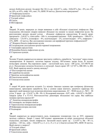 щільні, безболісні, рухомі. Ан.крові: Нв 136 г/л, ер.- 4,0х1012
/л, лейк.- 10,0х109
/л, баз. - 0%, еоз. 6%,
нп 10%, нс 65%, лімф. 14%, мон. 3%, ШОЕ 58 мм/год. Діагностичні припущення?
A *Лімфогранульоматоз
B Хронічний лімфолейкоз
C Гострий лейкоз
D Сепсис
E ВІЛ-інфекція
36
Хворий, 24 років, звернувся до лікаря виявивши в себе збільшені підщелепні лімфовузли. При
подальшому обстеженні лікарем виявлені збільшені під пахвові та пахові лімфатичні вузли. На
рентгенограмі органів грудної клітки – збільшені лімфовузли середостіння. В аналізі крові:
еритроцити - 3,4х1012
/л, гемоглобін - 100 г/л, кольоровий показник – 0,88, тромбоцити – 190х109
/л,
лейкоцити – 7,5х109
/л, еозинофіли – 8%, паличкоядерні – 2%, сегментоядерні – 67%, лімфоцити –
23%, ШPЕ – 22 мм/год. Яке дослідження показане для верифікації причини лімфаденопатії?
A * Відкрита біопсія лімфатичних вузлів.
B Ультразвукове дослідження органів черевної попрожнини
C Томографія середостіння.
D Пункційна біопсія лімфатичних вузлів.
E Стернальна пункція.
37
Чоловік 35 років скаржиться на швидко зростаючу слабкість, серцебиття, ”метелики” перед очима,
запаморочення. В анамнезі: пептична виразка шлунку. Об’єктивно: шкіра бліда. В легенях
везікулярне дихання. Над верхівкою серця – систолічний шум, пульс –100 уд/хв., АТ-100/70 мм
рт.ст. Пальпаторно незначна болючисть в епігастрії. Аналіз крові: ЕР- 3,2х
1012
/л, НВ-100 г/л, КП-
0,95. Який характер анемії в даному випадку?
A *Постгеморагічна анемія
B Сідеробластна анемія
C Хронічна залізодефіцитна анемія
D Гемолітична анемія
E Гіпопластична анемія
38
У хворої 44 років протягом останніх 2-х місяців з'явилася задишка при помірному фізичному
навантаженні, прискорене серцебиття, біль у ділянці серця ниючого, давлячого характеру без
іррадіації, який провокується незначним фізичним навантаженням. АТ – 90/60 мм рт.ст., ЧСС - 88
уд/хв. У крові – ер. -3,2х1012
/л, Hb - 90 г/л, Кольоровий показник - 0,87, лейк. - 6,8х109
/л. На ЕКГ –
інверсія зубця Т в V1-V3. Рентгенологічне: рівномірне збільшення тіні серця. Яка найбільш
імовірна причина кардіалгій?
A * Анемічна міокардіодистрофія
B Стенокардія, що вперше вникла
C Тиреотоксична міокардиодистрофія
D Нейроциркуляторна дистонія
E Ендокардит
39
Хворий скаржиться на кровоточивість ясен, підвищення температури тіла до 38о
С, виражену
загальну слабкість. Хворіє 2 тижні. Об”єктивно: крововиливи на шкірі, пальпуються збільшені
підщелепні, аксілярні, пахові лімфовузли. Загальний аналіз крові: ер. - 2,1х1012
/л, Нв - 80 г/л,
тромбоц. - 120 тис., лейк. - 18,6х109
/л, е 1, п 2, с 9, л 5, м 3, бластні клітини 80%, ШОЕ 36 мм/год.
Який діагноз у хворого?
A *Гострий лейкоз
B Хронічний лейкоз
C Гемолітична анемія
67
 