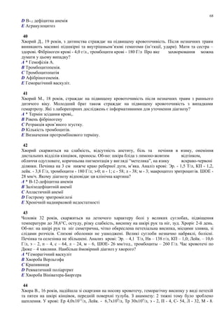D В-12 дефіцитна анемія
E Агранулоцитоз
40
Хворий Д., 19 років, з дитинства страждає на підвищену кровоточивість. Після незначних травм
виникають масивні підшкірні та внутрішньом’язові гематоми (ін’єкції, удари). Мати та сестра –
здорові. Фібріноген крові - 4,0 г/л., тромбоцити крові - 180 Г/л Про яке захворювання можна
думати у цьому випадку?
A * Гемофілія А.
B Тромбоцитопенія.
C Тромбоцитопатія
D Афібріногенемія.
E Геморагічний васкуліт.
41
Хворий М., 18 років, страждає на підвищену кровоточивість після незначних травм з раннього
дитячого віку. Молодший брат також страждає на підвищену кровоточивість з випадками
гемартрозу. Які з лабораторних досліджень є інформативними для уточнення діагнозу?
A * Термін зсідання крові,.
B Рівень фібріногену
C Ретракція кров’яного згустку.
D Кількість тромбоцитів.
E Визначення протромбінового терміну.
42
Хворий скаржиться на слабкість, відсутність апетиту, біль та печіння в язику, онеміння
дистальних відділів кінцівок, проносы. Об-но: шкіра бліда з лимоно-жовтим відтінком,
обличчя одутловате, коричньова пигментація у вигляді “метелика”, на язику яскраво-червоні
ділянки. Печінка на 3 см нижче краю реберної дуги, м’яка. Аналіз крові: Эр. - 1,5 Т/л, КП - 1,2,
лейк. - 3,8 Г/л, тромбоцити - 180 Г/л; э-0; п - 1; с - 58; л - 38; м - 3; макроцитоз эритроцитів. ШОЕ -
28 мм/ч. Якому діагнозу відповідає ця клінічна картина?
A * В-12-дефіцитна анемія
B Залізодефіцитній анемії
C Апластичній анемії
D Гострому эритромієлозі
E Хронічній наднирковой недостатності
43
Чоловік 32 років, скаржиться на летючого характеру болі у великих суглобах, підвіщення
температури до 38,6°С, остуду, різку слабкість, висипку на шкірі рук та ніг, зуд. Хроріє 2-й день.
Об-но: на шкірі рук та ніг симетрична, чітко обкреслена петехіальна висипка, місцями зливна, зі
слідами розчісів. Слизові оболонки не ушкоджені. Великі суглоби незначно набряклі, болісні.
Печінка та селезінка не збільшені. Анализ крові: Эр. – 4,1 Т/л, Нв – 138 г/л, КП – 1,0; Лейк. – 10,6
Г/л, э – 2, п – 4, с – 64, л – 24, м – 6, ШОЕ- 26 мм/год., тромбоциты – 260 Г/л. Час кровотечі по
Дюке – 4 хвилини. Наибільш ймовірний діагноз у хворого?
A *Геморагічний васкуліт
B Хвороба Верльгофа
C Крапивниця
D Ревматичний поліартрит
E Хвороба Вініватера-Бюргера
44
Хвора В., 16 років, надійшла зі скаргами на носову кровотечу, геморагічну висипку у виді петехій
та пятен на шкірі кінцівок, передній поверхні тулуба. З анамнезу: 2 тижні тому було зроблено
щеплення. У крові: Ер 4,0х1012
/л, Лейк. - 6,7х109
/л, Тр 30х109
/л, э - 2, П - 4, С- 54, Л - 32, М - 8.
68
 