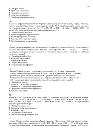 A * гострий лейкоз.
B Хронічний мєлолейкоз
C Гіпопластична анемія.
D Хронічний лімфолейкоз.
E Тромбоцитопенічна пурпура
50
У хворого дифузний токсичний зоб. Отримує мерказоліл у дозі 50 мг на добу. Через 3 тижні від
початку лікування підвищилася температура тіла до 38,1о
С, з'явився біль у горлі, болючі виразки в
роті. Загальний аналіз крові: ер.- 3,1х1012
/л; Нв- 94 г/л; КП – 1,0; лейк. - 1,0х109
/л; ШЗЕ – 28
мм/год. Яка наймовірніша причина погіршення стану хворого?
A *Розвиток агранулоцитозу.
B Розвиток паратонзилярного абсцесу.
C Гостра респіраторна інфекція.
D Розвиток тіреотоксичного кризу.
E Алергічна реакція на мерказоліл.
51
Чоловік 68 років скаржиться на втомлюваність, пітливість, збільшення шийних, підщелепних та
пахвових лімфовузлів. В крові: лейк. - 35х109
/л, з них лімфоцитів 60%, тільця Боткіна-
Гумпрехта; рівень гемоглобіну та кількість тромбоцитів у межах норми. Який діагноз найбільш
імовірно у хворого?
A * Хронічний лімфолейкоз
B Хронічний мієлолейкоз
C Лімфогрануломатоз
D Гострий лімфолейкоз
E Туберкульозний лімфаденіт
52
Хворий 32 років, вчитель, скаржиться на кашель зранку зі слизовим харкотинням,
задишку при помірному навантаженні. Палить 15 років до 30 цигарок в день. В легенях -
сухі свистячі хрипи, видих подовшений. В харкотинні лейкоцити 7-8 в полі зору.
Рентгенологічно ознаки пневмосклерозу та емфіземи. Спірограма: ЖЕЛ – 1800 мл. На
ЕКГ - правограма. Дати рекомендації по запобіганню прогресування хвороби?
A * Припинити палити.
B Провести курс антибіотикотерапї.
C Призначити сульфаніламідні препарати.
D Призначити антигістамінні препарати.
E Змінити умови праці.
53
Жінка 26 років скаржиться на загальну слабкість, підвищену ламкість нігтів, випадіння волосся.
Об’єктивно: пульс – 94 уд./хв, АТ- 110/70 мм.рт.ст.. Шкіра бліда. У крові: Нв- 90 г/л, Ер.-
3,5х1012
/л, КП – 0,7, ШЗЕ – 20 мм/год. Сироваткове залізо – 8,7 мкмоль/л. Яке призначення
доцільно зробити цій хворій?
A *Препарати заліза per os.
B Препарати заліза парентерально.
C Вітамін В12 в/м.
D Переливання цільної крові.
E Переливання еритроцитарної маси.
54
Чоловік 32 років відмічає загальну слабкість, лихоманку. Хворіє понад 2 місяців, хворобу пов'язує
з ангіною. Об'єктивно: температура - 38,9о
С, ЧДР - 24/хв., пульс - 110/хв., АТ - 100/65 мм рт.ст.
Шкіра бліда, геморагічний сип на кінцівках, збільшені пахвові лімфовузли. В крові: Нb- 70 г/л; ер.-
70
 
