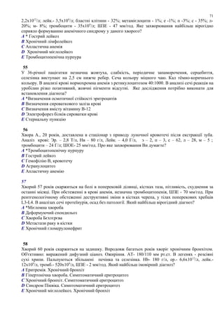 2,2х1012
/л; лейк.- 3,5х109
/л; бластні клітини - 32%; метамієлоцити - 1%; е -1%; п -3%; с - 35%; л-
20%; м- 8%; тромбоцити - 35х109
/л; ШЗЕ - 47 мм/год. Яке захворювання найбільш вірогідно
сприяло формуванню анемічного синдрому у даного хворого?
A * Гострий лейкоз
B Хронічний лімфолейкоз
C Апластична анемія
D Хронічний мієлолейкоз
E Тромбоцитопенічна пурпура
55
У 36-річної пацієнтки незначна жовтуха, слабкість, періодичне запаморочення, серцебиття,
селезінка виступаеє на 2,5 см нижче ребер. Сеча кольору міцного чаю. Кал тёмно-коричнього
кольору. В анализі крові нормохромна анемія з ретикулоцитозом 40:1000. В анализі сечі реакція на
уробілин різко позитивний, жовчні пігменти відсутні. Яке дослідження потрібно виконати для
встановлення діагноза?
A *Визначення осмотичної стійкості эритроцитів
B Визначення сироваткового заліза крові
C Визначення вмісту вітамину В-12
D Электрофорез білків сироватки крові
E Стернальну пункцію
56
Хвора А., 20 років, доставлена в стаціонар з приводу луночної кровотечі після екстракції зуба.
Аналіз крові: Эр. – 2,8 Т/л, Нв – 80 г/л, Лейк. – 4,0 Г/л, э – 2, п – 3, с – 62, л – 28, м – 5 ;
тромбоцити – 24 Г/л; ШОЕ- 25 мм/год. Про яке захворювання Ви думаєте?
A *Тромбоцитопенічну пурпуру
B Гострий лейкоз
C Гемофілію В, кровотечу
D Агранулоцитоз
E Апластичну анемію
57
Хворий 57 років скаржиться на болі в поперековій ділянці, кістках таза, пітливість, схуднення за
останні місяці. При обстеженні в крові анемія, незначна тромбоцитопенія, ШЗЕ - 70 мм/год. При
рентгенологічному обстеженні деструктивні зміни в кістках черепа, у тілах поперекових хребців
L3-L4. В аналізах сечі протеїнурія, осад без патології. Який найбільш вірогідний діагноз?
A *Мієломна хвороба
B Деформуючий спондильоз
C Хвороба Бєхтєрєва
D Метастази раку в кістки
E Хронічний гломерулонефрит
58
Хворий 60 років скаржиться на задишку. Впродовж багатьох років хворіє хронічним бронхітом.
Об'єктивно: виражений дифузний ціаноз. Ожиріння. АТ- 180/110 мм рт.ст. В легенях - розсіяні
сухі хрипи. Пальпуються збільшені печінка та селезінка. Hb- 180 г/л, ер.- 6,6х1012
/л, лейк.-
12х109
/л, тромб.- 520х109
/л, ШЗЕ - 2 мм/год. Який найбільш імовірний діагноз?
A Еритремія. Хронічний бронхіт
B Гіпертонічна хвороба. Симптоматичний еритроцитоз
C Хронічний бронхіт. Симптоматичний еритроцитоз
D Синдром Піквіка. Симптоматичний еритроцитоз
E Хронічний мієлолейкоз. Хронічний бронхіт
71
 