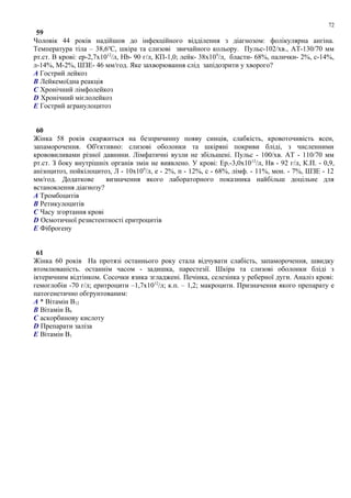 59
Чоловік 44 років надійшов до інфекційного відділення з діагнозом: фолікулярна ангіна.
Температура тіла – 38,6о
С, шкіра та слизові звичайного кольору. Пульс-102/хв., АТ-130/70 мм
рт.ст. В крові: ер-2,7х1012
/л, Hb- 90 г/л, КП-1,0; лейк- 38х109
/л, бласти- 68%, палички- 2%, с-14%,
л-14%, М-2%, ШЗЕ- 46 мм/год. Яке захворювання слід запідозрити у хворого?
A Гострий лейкоз
B Лейкемоїдна реакція
C Хронічний лімфолейкоз
D Хронічний мієлолейкоз
E Гострий агранулоцитоз
60
Жінка 58 років скаржиться на безпричинну появу синців, слабкість, кровоточивість ясен,
запаморочення. Об'єктивно: слизові оболонки та шкіряні покриви бліді, з численними
крововиливами різної давнини. Лімфатичні вузли не збільшені. Пульс - 100/хв. АТ - 110/70 мм
рт.ст. З боку внутрішніх органів змін не виявлено. У крові: Ер.-3,0х1012
/л, Нв - 92 г/л, К.П. - 0,9,
анізоцитоз, пойкілоцитоз, Л - 10х109
/л, е - 2%, п - 12%, с - 68%, лімф. - 11%, мон. - 7%, ШЗЕ - 12
мм/год. Додаткове визначення якого лабораторного показника найбільш доцільне для
встановлення діагнозу?
A Тромбоцитів
B Ретикулоцитів
C Часу згортання крові
D Осмотичної резистентності еритроцитів
E Фіброгену
61
Жінка 60 років На протязі останнього року стала відчувати слабість, запаморочення, швидку
втомлюваність. останнім часом - задишка, парестезії. Шкіра та слизові оболонки бліді з
іктеричним відтінком. Сосочки язика згладжені. Печінка, селезінка у реберної дуги. Аналіз крові:
гемоглобін -70 г/л; еритроцити –1,7х1012
/л; к.п. – 1,2; макроцити. Призначення якого препарату е
патогенетично обгрунтованим:
A * Вітамін В12
B Вітамін В6
C аскорбинову кислоту
D Препарати заліза
E Вітамін В1
72
 