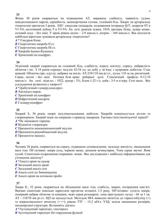 33
Жінка 30 років скаржиться на підвищення АТ, виражену слабкість, наявність судом,
швидкозникаючі парези, серцебиття, запаморочення голови, головний біль. Хворіє на артеріальну
гіпертензію протягом 3 років. ЕКГ: синусова тахікардія, подовження інтервалу Q/T, депресія ST в
V1-V6, негативний зубець Т в V3-V6. Ан. сечі: реакція лужна, 1010, прозора, білку, цукру немає,
сечовий осад – без змін. У крові рівень калію – 2,9 ммоль/л, натрію – 160 ммоль/л. Яка патологія
найбільш вірогідно зумовила артеріальну гіпертензію?
A * Синдром Кона.
B Гіпертонічна хвороба II ст.
C Гіпертонічна хвороба III ст.
D Хвороба Іценко-Кушинга.
E Хронічний пієлонефрит.
34
36-річний хворий скаржиться на головний біль, слабкість, втрату апетиту, спрагу, набряклість
обличчя і ніг. З 18 років отримує інсулін 42-54 од. на добу у зв’язку з цукровим діабетом. Стан
важкий. Обличчя сіре, одутле, набряки на ногах. АТ-210/110 мм рт.ст., пульс 110 за хв, ритмічний.
Серце, легені - без змін. Печінка біля краю реберної дуги. Глікемічний профіль: 9-12-10
ммоль/л. Ан. сечі: відн.пл. - 1022, цукор - 3%, білок-1,32 г/л, лейк.- 3-5 в п/зору. Сечі мало. Яке
ускладнення розвилося у хворого?
A *Діабетичний гломерулосклероз
B Амілоїдоз нирок.
C Хронічний пієлонефрит
D Нефротичний синдром
E Гломерулонефрит
35
Хворий З., 56 років, хворіє інсуліннезалежним діабетом. Хвороба компенсується дієтою та
глюренормом. Хворий чекає на операцію з приводу панаріція. Тактика гіпоглікемізуючої терапії?
A *Не змінювати терапію.
B Відмініти глюренорм.
C Призначіти монокомпонентний інсулін.
D Призначіти рекомбінантний інсулін.
E Призначіти манініл.
36
Чоловік 26 років, скаржиться на спрагу, підвищене сечевиділення, загальну кволість, зменьшення
ваги тіла. Об`єктивно: шкіра суха, червоні щоки, дихання везикулярне. Тони серця звучні. Язик
сухий. Симптомів подразнення очеревини немає. Яке дослідження є найбільш інформативним для
уточнення діагнозу?
A *Аналіз крові на цукор
B Загальний аналіз крові
C Загальний аналіз сечі
D Аналіз сечі по Зимницькому
E Аналіз крові на печінкові проби
37
Хвора К., 52 роки, скаржиться на збільшення маси тіла, слабість, закреп, погіршення пам’яті.
Вказані симптоми повільно наростали протягом останніх 1,5 року. Об’єктивно: сухість шкіри,
помірний набряк обличчя та кінцівок, межі серця розширені, тони приглушені, пульс - 66 за 1 хв.
АТ - 110/70 мм рт.ст. ЩЗ не пальпується. Методом ІФА виявлені антитіла до тиреоглобуліну (+)
та мікросомального антигену (+++); рівень ТТГ – 15,2 мО/л. УЗД: залоза зменшених розмірів,
неоднорідної структури. Встановіть діагноз.
A *Аутоімунний тиреоїдит, гіпотиреоз
B Аутоімунний тиреоїдит без порушення функції
8
 