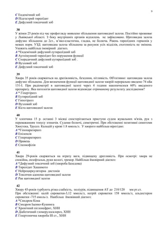 C Ендемічний зоб
D Підгострий тиреоїдит
E Дифузний токсичний зоб
38
У жінки 25 років під час профогляду виявлено збільшення щитовидної залози. Постійно проживає
у Львівської області. З боку внутрішніх органів відхилень не зафіксовано. Щитовидна залоза
дифузно збільшена до 2ст., м’яко-еластична, гладка, не болюча. Рівень тиреоїдних гормонів у
межах норм. УЗД: щитовидна залоза збільшена за рахунок усіх відділів, ехогенність не змінена.
Укажить найбільш імовірний діагноз.
A *Ендемічний дифузний еутиреоїдний зоб
B Аутоімунний тиреоїдит без порушення функції
C Спорадичний дифузний еутиреоїдний зоб .
D Вузловий зоб
E Дифузний токсичний зоб
39
Хвора 35 років скаржиться на дратівливість, безсоння, пітливість. Об'єктивно: щитовидна залоза
дифузно збільшена. Для визначення функції щитовидної залози хворій перорально введено 74 кБк
131-I. При радіометрії в щитовидної залозі через 4 години накопичилося 60% введеного
препарату. Яка патологія щитовидної залози відповідає отриманому результату дослідження?
A * Гіпертіреоз
B Еутиреоїдний зоб
C Гипотіреоз
D Вузловий зоб
E Кіста щитовидної залози
40
У хлопчика 15 р. останні 3 місяці спостерiгаються приступи судом жувальних м'язiв, рук з
переважанням тонусу згиначiв. Судоми болючi, симетричнi. При обстеженнi позитивнi симптоми
Хвостека, Труссо. Кальцій у крові 1.8 ммоль/л. У хворого найбільш вірогідно:
A *Гiпопаратиреоз
B Епiлепсiя
C Гiперпаратиреоз
D Правець
E Спазмофiлiя
41
Хвора 29-років скаржиться на втрату ваги, підвищену дратливість. При осмотрі: хвора не
спокійна, екзофтальм, руки вологі, тремор. Найбільш ймовірний діагноз:
A *Дифузний токсичний зоб (хвороба Базедова)
B Тиреоідит Хашимото
C Нейроциркуляторна дистонія
D Токсичня аденома щитовидної залози
E Рак щитовидної залози
42
Хвору 45-років турбують різка слабкість, поліурія, підвищення АТ до 210/120 мм рт.ст.
При обстеженні: калій сироватки-3,12 ммоль/л, натрій сироватки 158 ммоль/л, альдостерон
сироватки -715 нмоль/л. Наибільш ймовівний діагноз:
A *Синдром Кона
B Синдром Іценко-Кушинга
C Хронічний пієлонефрит, ХНН
D Діабетичний гломерулосклероз, ХНН
E Гіпертонична хвороба III ст., ХНН
9
 