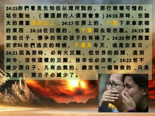 24:15你 們 看 見 先 知 但 以 理 所 說 的 、 那 行 毀 壞 可 憎 的 、
站 在 聖 地 ． （ 讀 這 經 的 人 須 要 會 意 ）24:16 那 時 、 在 猶
太 的 應 當 逃 到 山 上 ．24:17 在 房 上 的 、 不 要 下 來 拿 家 裡
的 東 西 ．24:18 在 田 裡 的 、 也 不 要 回 去 取 衣 裳 。 24:19 當
那 些 日 子 、 懷 孕 的 和 奶 孩 子 的 有 禍 了 。24:20 你 們 應 當
祈 求叫 你 們 逃 走 的 時 候 、 不 遇 見 冬 天 、 或 是 安 息 日 ．
24:21 因 為 那 時 、 必 有 大 災 難 、 從 世 界 的 起 頭 、 直 到
如 今 、 沒 有 這 樣 的 災 難 、 後 來 也 必 沒 有 。 24:22 若 不
減 少 那 日 子 、 凡 有 血 氣 的 、 總 沒 有 一 個 得 救 的 ，只 是
為 選 民 、 那 日 子 必 減 少 了 。
 