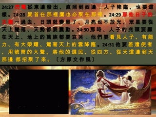 24:27 閃 電 從 東 邊 發 出 、 直 照 到 西 邊 ． 人 子 降 臨 、 也 要 這
樣 。24:28 屍 首 在 那 裡 鷹 也 必 聚 在 那 裡 。24:29 那 些 日 子 的
災 難 一 過 去 、 日 頭 就 變 黑 了 、 月 亮 也 不 放 光 、 眾 星 要 從
天 上 墜 落 、 天 勢 都 要 震 動 。24:30 那 時 、 人 子 的 兆 頭 要 顯
在 天 上 、 地 上 的 萬 族 都 要 哀 哭 ． 他 們 要 看 見 人 子 、 有 能
力 、 有 大 榮 耀 、 駕 著 天 上 的 雲 降 臨 。24:31 他 要 差 遣 使 者
、 用 號 筒 的 大 聲 、 將 他 的 選 民 、 從 四 方 、 從 天 這 邊 到 天
那 邊 都 招 聚 了 來 。 〔 方 原 文 作 風 〕
 