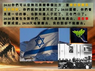 24:32 你 們 可 以 從 無 花 果 樹 學 個 比 方 ． 當 樹 枝 發 嫩 長
葉 的 時 候 、 你 們 就 知 道 夏 天 近 了 。24:33 這 樣 、 你 們 看
見 這 一 切 的 事 、 也 該 知 道 人 子 近 了 、 正 在 門 口 了 。
24:34 我 實 在 告 訴 你 們 、 這 世 代 還 沒 有 過 去 、 這 些 事
都 要 成 就 。24:35天 地 要 廢 去 、 我 的 話 卻 不 能 廢 去 。
 