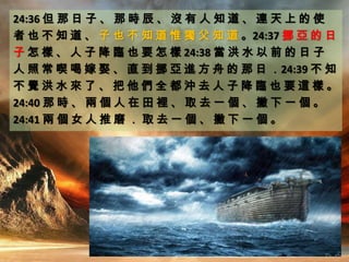 24:36 但 那 日 子 、 那 時 辰 、 沒 有 人 知 道 、 連 天 上 的 使
者 也 不 知 道 、 子 也 不 知 道 惟 獨 父 知 道 。24:37 挪 亞 的 日
子 怎 樣 、 人 子 降 臨 也 要 怎 樣 24:38 當 洪 水 以 前 的 日 子
人 照 常 喫 喝 嫁 娶 、 直 到 挪 亞 進 方 舟 的 那 日 ．24:39 不 知
不 覺 洪 水 來 了 、 把 他 們 全 都 沖 去 人 子 降 臨 也 要 這 樣 。
24:40 那 時 、 兩 個 人 在 田 裡 、 取 去 一 個 、 撇 下 一 個 。
24:41 兩 個 女 人 推 磨 ． 取 去 一 個 、 撇 下 一 個 。
 