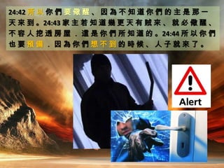 24:42 所 以 你 們 要 儆 醒 、 因 為 不 知 道 你 們 的 主 是 那 一
天 來 到 。24:43 家 主 若 知 道 幾 更 天 有 賊 來 、 就 必 儆 醒 、
不 容 人 挖 透 房 屋 ． 這 是 你 們 所 知 道 的 。24:44 所 以 你 們
也 要 預 備 ． 因 為 你 們 想 不 到 的 時 候 、 人 子 就 來 了 。
 