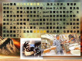 24:45 誰 是 忠 心 有 見 識 的 僕 人 、 為 主 人 所 派 、 管 理 家
裡 的 人 、 按 時 分 糧 給 他 們 呢 。24:46 主 人 來 到 、 看 見 他
這 樣 行 、 那 僕 人 就 有 福 了 。24:47 我 實 在 告 訴 你 們 、 主
人 要 派 他 管 理 一 切 所 有 的 。24:48 倘 若 那 惡 僕 心 裡 說 、
我 的 主 人 必 來 得 遲 、24:49 就 動 手 打 他 的 同 伴 、 又 和 酒
醉 的 人 一 同 喫 喝 ．24:50 在 想 不 到 的 日 子 、 不 知 道 的 時
辰 、 那 僕 人 的 主 人 要 來 、24:51 重 重 的 處 治 他 、 〔 或 作
把 他 腰 斬 了 〕 定 他 和 假 冒 為 善 的 人 同 罪 ． 在 那 裡 必 要
哀 哭 切 齒 了 。
 