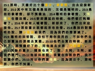 25:1 那 時 、 天 國 好 比 十 個 童 女 、 拿 著 燈 、 出 去 迎 接 新
郎 。25:2 其 中 有 五 個 是 愚 拙 的 ． 五 個 是 聰 明 的 。25:3 愚
拙 的 拿 著 燈 、 卻 不 預 備 油 ．25:4 聰 明 的 拿 著 燈 、 又 預
備 油 在 器 皿 裡 。25:5 新 郎 遲 延 的 時 候 、 他 們 都 打 盹 睡
著 了 。25:6 半 夜 有 人 喊 著 說 、 新 郎 來 了 、 你 們 出 來 迎
接 他 。25:7 那 些 童 女 就 都 起 來 收 拾 燈 。25:8 愚 拙 的 對 聰
明 的 說 、 請 分 點 油 給 我 們 ． 因 為 我 們 的 燈 要 滅 了 。
25:9 聰 明 的 回 答 說 、 恐 怕 不 夠 你 我 用 的 ． 不 如 你 們 自
己 到 賣 油 的 那 裡 去 買 罷 。25:10 他 們 去 買 的 時 候 、 新 郎
到 了 ． 那 預 備 好 了 的 、 同 他 進 去 坐 席 ． 門 就 關 了 。
25:11其 餘 的 童 女 、 隨 後 也 來 了 、 說 、 主 阿 、 主 阿 、 給
我 們 開 門 。25:12 他 卻 回 答 說 、 我 實 在 告 訴 你 們 、 我 不
認 識 你 們 。25:13 所 以 你 們 要 儆 醒 、 因 為 那 日 子 、 那 時
辰 、 你 們 不 知 道 。
 