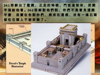 24:1 耶 穌 出 了 聖 殿 、 正 走 的 時 候 、 門 徒 進 前 來 、 把 殿
宇 指 給 他 看 。24:2 耶 穌 對 他 們 說 、 你 們 不 是 看 見 這 殿
宇 麼 ． 我 實 在 告 訴 你 們 、 將 來 在 這 裡 、 沒 有 一 塊 石 頭
留 在 石 頭 上 不 被 拆 毀 了 。
 