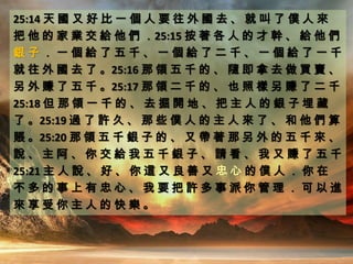 25:14 天 國 又 好 比 一 個 人 要 往 外 國 去 、 就 叫 了 僕 人 來
把 他 的 家 業 交 給 他 們 ．25:15 按 著 各 人 的 才 幹 、 給 他 們
銀 子 ． 一 個 給 了 五 千 、 一 個 給 了 二 千 、 一 個 給 了 一 千
就 往 外 國 去 了 。25:16 那 領 五 千 的 、 隨 即 拿 去 做 買 賣 、
另 外 賺 了 五 千 。25:17 那 領 二 千 的 、 也 照 樣 另 賺 了 二 千
25:18 但 那 領 一 千 的 、 去 掘 開 地 、 把 主 人 的 銀 子 埋 藏
了 。25:19 過 了 許 久 、 那 些 僕 人 的 主 人 來 了 、 和 他 們 算
賬 。25:20 那 領 五 千 銀 子 的 、 又 帶 著 那 另 外 的 五 千 來 、
說 、 主 阿 、 你 交 給 我 五 千 銀 子 、 請 看 、 我 又 賺 了 五 千
25:21 主 人 說 、 好 、 你 這 又 良 善 又 忠 心 的 僕 人 ． 你 在
不 多 的 事 上 有 忠 心 、 我 要 把 許 多 事 派 你 管 理 ． 可 以 進
來 享 受 你 主 人 的 快 樂 。
 
