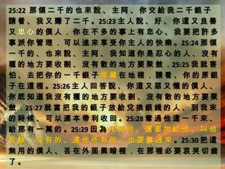 25:22 那 領 二 千 的 也 來 說 、 主 阿 、 你 交 給 我 二 千 銀 子
請 看 、 我 又 賺 了 二 千 。25:23 主 人 說 、 好 、 你 這 又 良 善
又 忠 心 的 僕 人 ． 你 在 不 多 的 事 上 有 忠 心 、 我 要 把 許 多
事 派 你 管 理 ． 可 以 進 來 享 受 你 主 人 的 快 樂 。25:24 那 領
一 千 的 、 也 來 說 、 主 阿 、 我 知 道 你 是 忍 心 的 人 、 沒 有
種 的 地 方 要 收 割 、 沒 有 散 的 地 方 要 聚 斂 ．25:25 我 就 害
怕 、 去 把 你 的 一 千 銀 子 埋 藏 在 地 裡 ． 請 看 、 你 的 原 銀
子 在 這 裡 。25:26 主 人 回 答 說 、 你 這 又 惡 又 懶 的 僕 人 、
你 既 知 道 我 沒 有 種 的 地 方 要 收 割 、 沒 有 散 的 地 方 要 聚
斂 ．25:27 就 當 把 我 的 銀 子 放 給 兌 換 銀 錢 的 人 、 到 我 來
的 時 候 、 可 以 連 本 帶 利 收 回 。25:28 奪 過 他 這 一 千 來 、
給 那 有 一 萬 的 。25:29 因 為 凡 有 的 、 還 要 加 給 他 、 叫 他
有 餘 ． 沒 有 的 、 連 他 所 有 的 、 也 要 奪 過 來 。25:30 把 這
無 用 的 僕 人 、 丟 在 外 面 黑 暗 裡 ． 在 那 裡 必 要 哀 哭 切 齒
了 。
 
