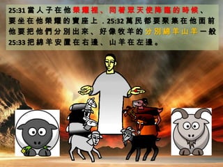 25:31 當 人 子 在 他 榮 耀 裡 、 同 著 眾 天 使 降 臨 的 時 候 、
要 坐 在 他 榮 耀 的 寶 座 上 ．25:32 萬 民 都 要 聚 集 在 他 面 前
他 要 把 他 們 分 別 出 來 、 好 像 牧 羊 的 分 別 綿 羊 山 羊 一 般
25:33 把 綿 羊 安 置 在 右 邊 、 山 羊 在 左 邊 。
 
