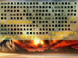 25:34 於 是 王 要 向 那 右 邊 的 說 、 你 們 這 蒙 我 父 賜 福 的 、 可
來 承 受 那 創 世 以 來 為 你 們 所 預 備 的 國 。25:35 因 為 我 餓 了
、 你 們 給 我 喫 ． 渴 了 、 你 們 給 我 喝 ． 我 作 客 旅 、 你 們 留
我 住 ．25:36 我 赤 身 露 體 、 你 們 給 我 穿 ． 我 病 了 、 你 們 看
顧 我 ． 我 在 監 裡 、 你 們 來 看 我 。25:37 人 就 回 答 說 、 主
阿 、 我 們 甚 麼 時 候 見 你 餓 了 給 你 喫 、 渴 了 給 你 喝 ．25:38
甚 麼 時 候 見 你 作 客 旅 留 你 住 、 或 是 赤 身 露 體 給 你 穿 ．
25:39 又 甚 麼 時 候 見 你 病 了 、 或 是 在 監 裡 、 來 看 你 呢 。
25:40 王 要 回 答 說 、 我 實 在 告 訴 你 們 、 這 些 事 你 們 既 作 在
我 這 弟 兄 中 一 個 最 小 的 身 上 、 就 是 作 在 我 身 上 了
 