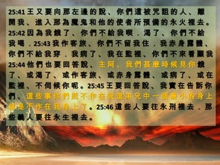 25:41 王 又 要 向 那 左 邊 的 說 、 你 們 這 被 咒 詛 的 人 、 離
開 我 、 進 入 那 為 魔 鬼 和 他 的 使 者 所 預 備 的 永 火 裡 去 。
25:42 因 為 我 餓 了 、 你 們 不 給 我 喫 ． 渴 了 、 你 們 不 給
我 喝 ．25:43 我 作 客 旅 、 你 們 不 留 我 住 ． 我 赤 身 露 體 、
你 們 不 給 我 穿 ． 我 病 了 、 我 在 監 裡 、 你 們 不 來 看 顧 我
25:44 他 們 也 要 回 答 說 、 主 阿 、 我 們 甚 麼 時 候 見 你 餓
了 、 或 渴 了 、 或 作 客 旅 、 或 赤 身 露 體 、 或 病 了 、 或 在
監 裡 、 不 伺 候 你 呢 。25:45 王 要 回 答 說 、 我 實 在 告 訴 你
們 、 這 些 事 你 們 既 不 作 在 我 這 弟 兄 中 一 個 最 小 的 身 上
就 是 不 作 在 我 身 上 了 。25:46 這 些 人 要 往 永 刑 裡 去 ． 那
些 義 人 要 往 永 生 裡 去 。
 