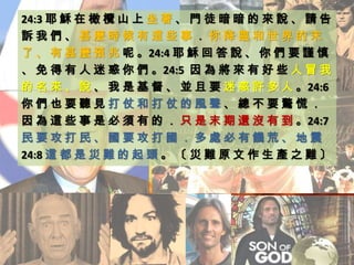 24:3 耶 穌 在 橄 欖 山 上 坐 著 、 門 徒 暗 暗 的 來 說 、 請 告
訴 我 們 、 甚 麼 時 候 有 這 些 事 ． 你 降 臨 和 世 界 的 末
了 、 有 甚 麼 預 兆 呢 。24:4 耶 穌 回 答 說 、 你 們 要 謹 慎
、 免 得 有 人 迷 惑 你 們 。24:5 因 為 將 來 有 好 些 人 冒 我
的 名 來 、 說 、 我 是 基 督 、 並 且 要 迷 惑 許 多 人 。24:6
你 們 也 要 聽 見 打 仗 和 打 仗 的 風 聲 、 總 不 要 驚 慌 ．
因 為 這 些 事 是 必 須 有 的 ． 只 是 末 期 還 沒 有 到 。24:7
民 要 攻 打 民 、 國 要 攻 打 國 ． 多 處 必 有 饑 荒 、 地 震
24:8 這 都 是 災 難 的 起 頭 。 〔 災 難 原 文 作 生 產 之 難 〕
 