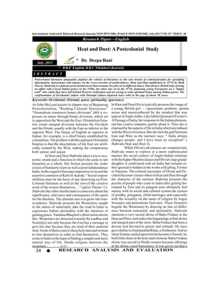 24 RESEARCH ANALYSIS AND EVALUATION
International Indexed & Refereed Research Journal, ISSN 0975-3486, (Print) E-ISSN-2320-5482, July,2013 VOL-IV *ISSUE- 46
Research Paper—English
July ,2013
As John McLeod asserts in chapter two of Beginning
Postcolonialism, "Reading Colonial Discourses,"
"Orientalism constructs binary divisions" (40) it ex-
presses its tenets through binary divisions, which set
in opposition the West and the East. Orientalism bina-
ries create unequal divisions between the Occident
and the Orient, usually with the East as inferior to the
superior West. The binary of English as superior to
Indian, for example, is a chief binary established by
colonialism.TheproblemwiththisandmostOrientalist
binaries is that the descriptions of the East are artifi-
cially created by the West, making the comparisons
both untrue and unjust.
In Heat and Dust Jhabvala takes a socio-eco-
nomic strand and a function in which she seeks to stir
humanity as a whole. Her fiction presents the wider
circlesofhumanityinpreaswell aspostindependence
India.Inthisregarditbecomesimperativetorecordthe
assertivecommentofKetriH.Katrak:"Socialrespon-
sibilities must be the basis of any theorizing on Post-
Colonial literature as well as the root-of the creative
work of the writers themselves …" (qtd in Theme 11).
Jhabvala like otherintellectuals isconscious about the
significance, relevance and consequence of the quest
for the absolute. The ultimate aim is to grow into tran-
scendence. Jhabvala presents the Westerners caught
in the snares of materiality take the road to India to
experience Indian spirituality with the intention of
gaining peace. Vandana Bhaqwat's observation attests
this: Westemers are attracted towards the (sadhus and
Swamijis) not only because the East has a message to
give but also because they are tired of their material
west.Someofthemcometo theseholymenand women
to lose themselves in order to find themselves. They
cometoIndiainthehopeoffindingasimplerand more
natural way of life. Hindu religion interests the
westemers………….(11)
Heat and Dust:APostcolonial Study
* Dr. Deepa Rani
* B R P English, B R C Nilokheri (Karnal)
Postcolonial literature adequately employs the vehicle of literature as the sure means of communication for spreading
information, instructions and inquiry on the cross-currents of multicultures. Heat and Dust (published in 1975) by Ruth
Prawer Jhabvala is a famous postcolonial novel that contains two plot set in different times: One about a British lady starting
an affair with a local Indian prince in the 1920s, the other one set in the 1970s, featuring young Europeans on a "hippie
trail" who claim they have left behind Western civilization and are trying to some spiritual home among Indian gurus. The
confrontation of Occidental culture with Oriental culture depicted twice with in the gap of about 50 years.
A B S T R A C T
Keywords: Occidental, Oriental, quest, spirituality, ignorance.
InHeat and DustOlivia typicallypresentsthe imageof
a young, British girl- - --passionate, aesthetic, sponta-
neous and unencumbered by the mindset that was
typicalofAnglo-India.LikeAdelaQuestedofForster's
APassageofIndia,herresponsetotheIndianphenom-
ena has a naïve romantic quality about it. Thus she is
charmedbytheaspectsoflifeinIndiawhichareimbued
withtheflavorofexotica.Butshefeelsthegulfbetween
East and West as the narrator says: " India always
changes people, and I have been no exception" (
Jhabvala Heat and Dust 2).
While Olivia's adventures are romanticized,
Jhabvala wants to explore in a more sophisticated
manner the social context of Anglo-Indian relations
withthehigherMuslimclassesandOlivia'sstep-grand-
daughter is confronted with an India that remains ei-
ther ignored or hidden in the works of Kipling, Forster
or Narayan. The cultural encounter of Orient and Oc-
cidentbecomes clearerwhen inHeat andDust through
the character of the narrator Jhabvala presents the
psyche of people who come to India after getting fas-
cinated by East and its pungent aura ultimately feel
uneasy with its social and cultural system-the system
of purdha, polygamy, child marriages and especially
with the sexuality on the name of religion by bogus
Swamijis and pretentious God men. These Swamis's
beguile the Westerners by drawing no line of differ-
ence between sensuality and spirituality. Jhabvala
mentions a very sacred shrine of Baba Firdaus in the
HeatandDust,andmakesthehappeningsatthatshrine
and integral part of the story. Baba Firdaus had been a
devout soul devoted to prayer and solitude. He once
gavesheltertoAmmanullahKhan,afreebooter.Andso
when fortunesmiled uponhimhebecamea Nawab, lie
builtlittleshineintheholyman'shonour BabaFirdaus
shrine was sacred to Hindu women because offerings
at the shrine cured barrenness. It was given out that a
 