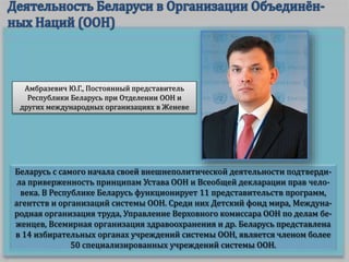 Беларусь с самого начала своей внешнеполитической деятельности подтверди-
ла приверженность принципам Устава ООН и Всеобщей декларации прав чело-
века. В Республике Беларусь функционирует 11 представительств программ,
агентств и организаций системы ООН. Среди них Детский фонд мира, Междуна-
родная организация труда, Управление Верховного комиссара ООН по делам бе-
женцев, Всемирная организация здравоохранения и др. Беларусь представлена
в 14 избирательных органах учреждений системы ООН, является членом более
50 специализированных учреждений системы ООН.
Амбразевич Ю.Г., Постоянный представитель
Республики Беларусь при Отделении ООН и
других международных организациях в Женеве
 