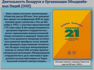 Наша страна учитывает рекомендации
«Повестки дня на XXI век». Этот документ
был принят на конференции ООН по окру-
жающей среде и развитию в Рио-де-Жа-
нейро в 1992 г. с участием представителей
179 стран мира. В нём предусматривается
программа мирового сотрудничества с
целью гармонизации взаимоотношений
между человеком и природой. Закреплён-
ная в этом документе концепция устойчи-
вого развития приобрела статус важней-
шего принципа существования человечес-
тва. Беларусь получила международную
помощь по линии ООН, которая приняла
специальную резолюцию «Международное
сотрудничество в деле смягчения и прео-
доления последствий аварии на Черно-
быльской атомной электростанции». Обложка первого издания Повестки
дня на XXI век. 1993 г.
 